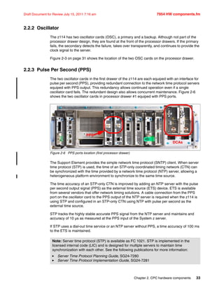 Chapter 2. CPC hardware components 33
Draft Document for Review July 15, 2011 7:16 am 7954 HW components.fm
2.2.2 Oscillator
The z114 has two oscillator cards (OSC), a primary and a backup. Although not part of the
processor drawer design, they are found at the front of the processor drawers. If the primary
fails, the secondary detects the failure, takes over transparently, and continues to provide the
clock signal to the server.
Figure 2-3 on page 31 shows the location of the two OSC cards on the processor drawer.
2.2.3 Pulse Per Second (PPS)
The two oscillator cards in the first drawer of the z114 are each equiped with an interface for
pulse per second (PPS), providing redundant connection to the network time protocol servers
equiped with PPS output. This redundancy allows continued operation even if a single
oscillator card fails. The redundant design also allows concurrent maintenance. Figure 2-6
shows the two oscillator cards in processor drawer #1 equiped with PPS ports.
Figure 2-6 PPS ports location (first processor drawer)
The Support Element provides the simple network time protocol (SNTP) client. When server
time protocol (STP) is used, the time of an STP-only coordinated timing network (CTN) can
be synchronized with the time provided by a network time protocol (NTP) server, allowing a
heterogeneous platform environment to synchronize to the same time source.
The time accuracy of an STP-only CTN is improved by adding an NTP server with the pulse
per second output signal (PPS) as the external time source (ETS) device. ETS is available
from several vendors that offer network timing solutions. A cable connection from the PPS
port on the oscillator card to the PPS output of the NTP server is required when the z114 is
using STP and configured in an STP-only CTN using NTP with pulse per second as the
external time source.
STP tracks the highly stable accurate PPS signal from the NTP server and maintains and
accuracy of 10 µs as measured at the PPS input of the System z server.
If STP uses a dial-out time service or an NTP server without PPS, a time accuracy of 100 ms
to the ETS is maintained.
Note: Server time protocol (STP) is available as FC 1021. STP is implemented in the
licensed internal code (LIC) and is designed for multiple servers to maintain time
synchronization with each other. See the following publications for more information:
Server Time Protocol Planning Guide, SG24-7280
Server Time Protocol Implementation Guide, SG24-7281
PPS
DCAs
 