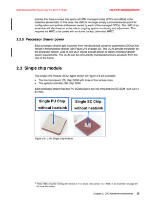 Chapter 2. CPC hardware components 35
Draft Document for Review July 15, 2011 7:16 am 7954 HW components.fm
policies that have a scope that spans all URM managed nodes (CPCs and zBXs) in the
collection (ensemble). In this case, the HMC is no longer simply a console/access point for
configuration and policies (otherwise owned by each of the managed CPCs). The HMC of an
ensemble will also have an active role in ongoing system monitoring and adjustment. This
requires the HMC to be paired with an active backup (alternate) HMC2
.
2.2.5 Processor drawer power
Each processor drawer gets its power from two distributed converter assemblies (DCAs) that
reside in the processor drawer (see Figure 2-6 on page 33). The DCAs provide the power for
the processor drawer. Loss of one DCA leaves enough power to satisfy processor drawer
power requirements. The DCAs can be concurrently maintained and are accessed from the
rear of the frame.
2.3 Single chip module
Two single-chip module (SCM) types shown on Figure 2-8 are available:
The microprocessor (PU chip) SCM with three or four active cores
The system controller (SC chip) SCM
Each processor drawer has two PU SCMs (size is 50 x 50 mm) and one SC SCM (size is 61 x
61 mm).
Figure 2-8 z114 Single Chip Module
2
These HMCs must be running with Version 2.11 or above. See section 12.7, “HMC in an ensemble” on page 361
for more information.
Single PU Chip
without heatsink
Single SC Chip
without heatsink
 