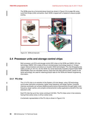 7954 HW components.fm Draft Document for Review July 15, 2011 7:16 am
36 IBM zEnterprise 114 Technical Guide
The SCMs plug into a horizontal planar board (as shown in Figure 2-9 on page 36) using
Land Grid Arrays (LGA) connectors. Each SCM is topped with a heatsink to assure proper
cooling.
Figure 2-9 SCM and heat-sink
2.4 Processor units and storage control chips
Both processor unit (PU) and storage control (SC) chips on the SCM use CMOS 12S chip
technology. CMOS 12S is state-of-the-art microprocessor technology based on 13-layer
copper interconnections and silicon-on insulator (SOI) technologies. The chip lithography line
width is 0.045 µm (45 nm). On the SCM, four serial electrically erasable programmable ROM
(SEEPROM) chips are rewritable memory chips that hold data without power, based on the
same technology, are used for retaining product data for the SCM and relevant engineering
information.
2.4.1 PU chip
The z114 PU chip is an evolution of the System z10 core design, using 12S technology,
out-of-order instruction processing, higher clock frequency, and larger caches. Compute
intensive workloads can achieve additional performance improvements through higher clock
ferquency, larger caches, and compiler enhancements to allow applications benefit of the new
execution units.
Each PU chip has up to four cores running at 3.8 GHz. The PU chips come in two versions,
having three active cores or all four active cores.
A schematic representation of the PU chip is shown in Figure 2-10.
Heatsink
PU Chip
LGA
 