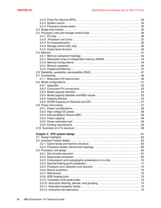 7954TOC.fm Draft Document for Review July 15, 2011 7:16 am
iv IBM zEnterprise 114 Technical Guide
2.2.3 Pulse Per Second (PPS). . . . . . . . . . . . . . . . . . . . . . . . . . . . . . . . . . . . . . . . . . . . 33
2.2.4 System control . . . . . . . . . . . . . . . . . . . . . . . . . . . . . . . . . . . . . . . . . . . . . . . . . . . 34
2.2.5 Processor drawer power . . . . . . . . . . . . . . . . . . . . . . . . . . . . . . . . . . . . . . . . . . . . 35
2.3 Single chip module . . . . . . . . . . . . . . . . . . . . . . . . . . . . . . . . . . . . . . . . . . . . . . . . . . . . 35
2.4 Processor units and storage control chips . . . . . . . . . . . . . . . . . . . . . . . . . . . . . . . . . . 36
2.4.1 PU chip . . . . . . . . . . . . . . . . . . . . . . . . . . . . . . . . . . . . . . . . . . . . . . . . . . . . . . . . . 36
2.4.2 Processor unit (core) . . . . . . . . . . . . . . . . . . . . . . . . . . . . . . . . . . . . . . . . . . . . . . 37
2.4.3 PU characterization. . . . . . . . . . . . . . . . . . . . . . . . . . . . . . . . . . . . . . . . . . . . . . . . 39
2.4.4 Storage control (SC) chip . . . . . . . . . . . . . . . . . . . . . . . . . . . . . . . . . . . . . . . . . . . 39
2.4.5 Cache level structure . . . . . . . . . . . . . . . . . . . . . . . . . . . . . . . . . . . . . . . . . . . . . . 40
2.5 Memory . . . . . . . . . . . . . . . . . . . . . . . . . . . . . . . . . . . . . . . . . . . . . . . . . . . . . . . . . . . . . 41
2.5.1 Memory subsystem topology . . . . . . . . . . . . . . . . . . . . . . . . . . . . . . . . . . . . . . . . 42
2.5.2 Redundant array of independent memory (RAIM) . . . . . . . . . . . . . . . . . . . . . . . . 43
2.5.3 Memory configurations . . . . . . . . . . . . . . . . . . . . . . . . . . . . . . . . . . . . . . . . . . . . . 44
2.5.4 Memory upgrades . . . . . . . . . . . . . . . . . . . . . . . . . . . . . . . . . . . . . . . . . . . . . . . . . 46
2.5.5 Preplanned Memory . . . . . . . . . . . . . . . . . . . . . . . . . . . . . . . . . . . . . . . . . . . . . . . 47
2.6 Reliability, availability, serviceability (RAS). . . . . . . . . . . . . . . . . . . . . . . . . . . . . . . . . . 47
2.7 Connectivity. . . . . . . . . . . . . . . . . . . . . . . . . . . . . . . . . . . . . . . . . . . . . . . . . . . . . . . . . . 48
2.7.1 Redundant I/O interconnect . . . . . . . . . . . . . . . . . . . . . . . . . . . . . . . . . . . . . . . . . 49
2.8 Model configurations . . . . . . . . . . . . . . . . . . . . . . . . . . . . . . . . . . . . . . . . . . . . . . . . . . . 51
2.8.1 Upgrades . . . . . . . . . . . . . . . . . . . . . . . . . . . . . . . . . . . . . . . . . . . . . . . . . . . . . . . 52
2.8.2 Concurrent PU conversions . . . . . . . . . . . . . . . . . . . . . . . . . . . . . . . . . . . . . . . . . 52
2.8.3 Model capacity identifier . . . . . . . . . . . . . . . . . . . . . . . . . . . . . . . . . . . . . . . . . . . . 53
2.8.4 Model capacity identifier and MSU values . . . . . . . . . . . . . . . . . . . . . . . . . . . . . . 53
2.8.5 Capacity Backup . . . . . . . . . . . . . . . . . . . . . . . . . . . . . . . . . . . . . . . . . . . . . . . . . . 54
2.8.6 On/Off Capacity on Demand and CPs . . . . . . . . . . . . . . . . . . . . . . . . . . . . . . . . . 57
2.9 Power and cooling. . . . . . . . . . . . . . . . . . . . . . . . . . . . . . . . . . . . . . . . . . . . . . . . . . . . . 57
2.9.1 Power considerations . . . . . . . . . . . . . . . . . . . . . . . . . . . . . . . . . . . . . . . . . . . . . . 58
2.9.2 High voltage DC power . . . . . . . . . . . . . . . . . . . . . . . . . . . . . . . . . . . . . . . . . . . . . 58
2.9.3 Internal Battery Feature (IBF) . . . . . . . . . . . . . . . . . . . . . . . . . . . . . . . . . . . . . . . . 58
2.9.4 Power capping . . . . . . . . . . . . . . . . . . . . . . . . . . . . . . . . . . . . . . . . . . . . . . . . . . . 59
2.9.5 Power estimation tool . . . . . . . . . . . . . . . . . . . . . . . . . . . . . . . . . . . . . . . . . . . . . . 59
2.9.6 Cooling requirements . . . . . . . . . . . . . . . . . . . . . . . . . . . . . . . . . . . . . . . . . . . . . . 59
2.10 Summary of z114 structure . . . . . . . . . . . . . . . . . . . . . . . . . . . . . . . . . . . . . . . . . . . . . 59
Chapter 3. CPC system design . . . . . . . . . . . . . . . . . . . . . . . . . . . . . . . . . . . . . . . . . . . . 61
3.1 Design highlights. . . . . . . . . . . . . . . . . . . . . . . . . . . . . . . . . . . . . . . . . . . . . . . . . . . . . . 62
3.2 processor drawer design. . . . . . . . . . . . . . . . . . . . . . . . . . . . . . . . . . . . . . . . . . . . . . . . 63
3.2.1 Cache levels and memory structure . . . . . . . . . . . . . . . . . . . . . . . . . . . . . . . . . . . 63
3.2.2 Processor drawer interconnect topology. . . . . . . . . . . . . . . . . . . . . . . . . . . . . . . . 66
3.3 Processor unit design . . . . . . . . . . . . . . . . . . . . . . . . . . . . . . . . . . . . . . . . . . . . . . . . . . 66
3.3.1 Out-of-order execution . . . . . . . . . . . . . . . . . . . . . . . . . . . . . . . . . . . . . . . . . . . . . 67
3.3.2 Superscalar processor . . . . . . . . . . . . . . . . . . . . . . . . . . . . . . . . . . . . . . . . . . . . . 69
3.3.3 Compression and cryptography accelerators on a chip . . . . . . . . . . . . . . . . . . . . 70
3.3.4 Decimal floating point accelerator. . . . . . . . . . . . . . . . . . . . . . . . . . . . . . . . . . . . . 71
3.3.5 Processor error detection and recovery . . . . . . . . . . . . . . . . . . . . . . . . . . . . . . . . 72
3.3.6 Branch prediction . . . . . . . . . . . . . . . . . . . . . . . . . . . . . . . . . . . . . . . . . . . . . . . . . 72
3.3.7 Wild branch . . . . . . . . . . . . . . . . . . . . . . . . . . . . . . . . . . . . . . . . . . . . . . . . . . . . . . 72
3.3.8 IEEE floating point . . . . . . . . . . . . . . . . . . . . . . . . . . . . . . . . . . . . . . . . . . . . . . . . 73
3.3.9 Translation look-aside buffer. . . . . . . . . . . . . . . . . . . . . . . . . . . . . . . . . . . . . . . . . 73
3.3.10 Instruction fetching, decode, and grouping . . . . . . . . . . . . . . . . . . . . . . . . . . . . . 73
3.3.11 Extended translation facility . . . . . . . . . . . . . . . . . . . . . . . . . . . . . . . . . . . . . . . . 73
3.3.12 Instruction set extensions . . . . . . . . . . . . . . . . . . . . . . . . . . . . . . . . . . . . . . . . . . 74
 
