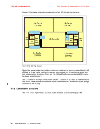 7954 HW components.fm Draft Document for Review July 15, 2011 7:16 am
40 IBM zEnterprise 114 Technical Guide
Figure 2-12 shows a schematic representation of the SC chip with its elements.
Figure 2-12 SC chip diagram
Most of the space is taken by the L4 controller and the L4 cache, which consists of four 24 MB
eDRAM, a 16-way cache banking, 24-way set associative and a single pipeline design with
split address-sliced directories. There are 768 1 MB eDRAM macros and eight 256 B cache
banks per logical directory.
The L3 caches on PU chips communicate with the L4 caches on SC chips by six bidirectional
data buses. The bus/clock ratio between the L4 cache and the PU is controlled by the storage
controller on the SC chip.
2.4.5 Cache level structure
The z114 server implements a four level cache structure, as shown on Figure 2-13.
L4 Controller
L4 Cache
(24 MB)
L4 Cache
(24 MB)
L4 Cache
(24 MB)
L4 Cache
(24 MB)
Fabric
IOs
ETR/
TOD Data
Bit-
StackClk
Repower
PLL
Perv Perv
Perv
Data
Bit-
Stack
Fabric
IOs
 