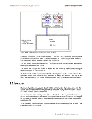 Chapter 2. CPC hardware components 41
Draft Document for Review July 15, 2011 7:16 am 7954 HW components.fm
Figure 2-13 z114 processor drawer cache levels structure
Each core has its own 192 KB cache Level 1 (L1), split into 128 KB for data (D-cache) and 64
KB for instructions (I-cache). The L1 cache is designed as a store-through cache, meaning
that altered data is also stored to the next level of memory.
The next level is the private cache Level 2 (L2) located on each core, having 1.5 MB and also
designed as a store-through cache.
The cache Level 3 (L3) is also located on the PU chip and shared by the four cores, having 24
MB and designed as a store-in cache.
Cache levels L2 and L3 are implemented on the PU chip to reduce the latency between the
processor and the large cache L4, which is located on the SC chip. Each SC chip has 96 MB
which is shared by both PUs on the processor drawer. The L4 cache uses a store-in design.
2.5 Memory
Maximum physical memory size is directly related to the number of processor drawer in the
system. Each processor drawer may contain up to 160 GB of physical memory, for a total of
320 GB of installed memory per system.
A z114 server has more memory installed than ordered. Part of the physical installed memory
is used to implement the redundant array of independent memory (RAIM) design, resulting on
up to 128 GB of available memory per processor drawer and up to 256 GB per system with
fixed 8 GB HSA.
Table 2-3 shows the maximum and minimum memory sizes customer can order for each z114
model with different increment.
96 MB L4
eDRAM
1 SC Chip
LRU Cast-Out
CP Stores
Data Fetch Return
12MB eDRAM
Shared L3
12MBeDRAM
Shared L3
L1 L1 L1 L1
PU1 PU2
L1 L1 L1 L1
1.5MB
L2
1.5MB
L2
1.5MB
L2
1.5MB
L2
1.5MB
L2
1.5MB
L2
1.5MB
L2
1.5MB
L2
1.5MB
L2
1.5MB
L2
1.5MB
L2
1.5MB
L2
1.5MB
L2
1.5MB
L2
1.5MB
L2
1.5MB
L2
1.5MB
L2
1.5MB
L2
1.5MB
L2
1.5MB
L2
1.5MB
L2
1.5MB
L2
1.5MB
L2
1.5MB
L2
 