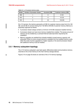 7954 HW components.fm Draft Document for Review July 15, 2011 7:16 am
42 IBM zEnterprise 114 Technical Guide
Table 2-3 z114 servers memory sizes
On z114 servers, the memory granularity is 8 GB, for customer memory sizes from 8 to 120
GB, and 32 GB, for servers having from 152 GB to 248 GB of customer memory. Memory is
physically organized as follows:
A processor drawer always contains a minimum of 40 GB of physical installed memory.
A processor drawer can have more memory installed than enabled. The excess amount of
memory can be enabled by a Licensed Internal Code load when required by the
installation.
Memory upgrades are satisfied from already-installed unused memory capacity until
exhausted. When no more unused memory is available from the installed memory cards,
either the cards must be upgraded to a higher capacity or the second processor drawer
with additional memory must be installed.
2.5.1 Memory subsystem topology
The z114 memory subsystem uses high speed, differential ended communications memory
channels to link a host memory to the main memory storage devices.
Figure 2-14 on page 43 shows an overview of the z114 memory topology.
Model Number of processor drawer Increment (GB) Customer memory (GB)
M05 1 8 8-120
M10 2 8 16-120
M10 2 32 152-248
 