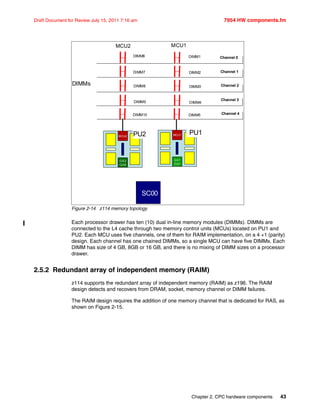 Chapter 2. CPC hardware components 43
Draft Document for Review July 15, 2011 7:16 am 7954 HW components.fm
Figure 2-14 z114 memory topology
Each processor drawer has ten (10) dual in-line memory modules (DIMMs). DIMMs are
connected to the L4 cache through two memory control units (MCUs) located on PU1 and
PU2. Each MCU uses five channels, one of them for RAIM implementation, on a 4 +1 (parity)
design. Each channel has one chained DIMMs, so a single MCU can have five DIMMs. Each
DIMM has size of 4 GB, 8GB or 16 GB, and there is no mixing of DIMM sizes on a processor
drawer.
2.5.2 Redundant array of independent memory (RAIM)
z114 supports the redundant array of independent memory (RAIM) as z196. The RAIM
design detects and recovers from DRAM, socket, memory channel or DIMM failures.
The RAIM design requires the addition of one memory channel that is dedicated for RAS, as
shown on Figure 2-15.
MCU2
DIMM6 Channel 0
Channel 1
Channel 2
Channel 3
Channel 4
DIMMs
SC0
SC1
MCU2
GX2
GX6
MCU1
GX1
GX7
PU1PU2
SC00
DIMM7
DIMM8
DIMM9
DIMM1
DIMM2
DIMM3
DIMM4
DIMM10 DIMM5
MCU1
 