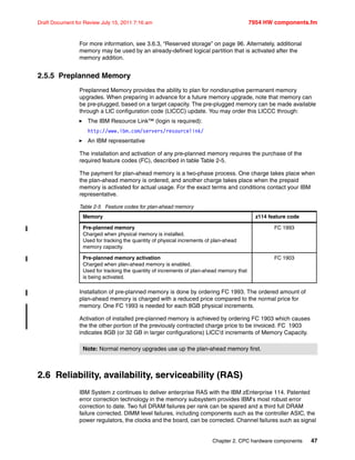 Chapter 2. CPC hardware components 47
Draft Document for Review July 15, 2011 7:16 am 7954 HW components.fm
For more information, see 3.6.3, “Reserved storage” on page 96. Alternately, additional
memory may be used by an already-defined logical partition that is activated after the
memory addition.
2.5.5 Preplanned Memory
Preplanned Memory provides the ability to plan for nondisruptive permanent memory
upgrades. When preparing in advance for a future memory upgrade, note that memory can
be pre-plugged, based on a target capacity. The pre-plugged memory can be made available
through a LIC configuration code (LICCC) update. You may order this LICCC through:
The IBM Resource Link™ (login is required):
http://www.ibm.com/servers/resourcelink/
An IBM representative
The installation and activation of any pre-planned memory requires the purchase of the
required feature codes (FC), described in table Table 2-5.
The payment for plan-ahead memory is a two-phase process. One charge takes place when
the plan-ahead memory is ordered, and another charge takes place when the prepaid
memory is activated for actual usage. For the exact terms and conditions contact your IBM
representative.
Table 2-5 Feature codes for plan-ahead memory
Installation of pre-planned memory is done by ordering FC 1993. The ordered amount of
plan-ahead memory is charged with a reduced price compared to the normal price for
memory. One FC 1993 is needed for each 8GB physical increments.
Activation of installed pre-planned memory is achieved by ordering FC 1903 which causes
the the other portion of the previously contracted charge price to be invoiced. FC 1903
indicates 8GB (or 32 GB in larger configurations) LICC’d increments of Memory Capacity.
2.6 Reliability, availability, serviceability (RAS)
IBM System z continues to deliver enterprise RAS with the IBM zEnterprise 114. Patented
error correction technology in the memory subsystem provides IBM's most robust error
correction to date. Two full DRAM failures per rank can be spared and a third full DRAM
failure corrected. DIMM level failures, including components such as the controller ASIC, the
power regulators, the clocks and the board, can be corrected. Channel failures such as signal
Memory z114 feature code
Pre-planned memory
Charged when physical memory is installed.
Used for tracking the quantity of physical increments of plan-ahead
memory capacity.
FC 1993
Pre-planned memory activation
Charged when plan-ahead memory is enabled.
Used for tracking the quantity of increments of plan-ahead memory that
is being activated.
FC 1903
Note: Normal memory upgrades use up the plan-ahead memory first.
 