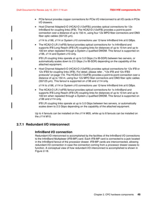 Chapter 2. CPC hardware components 49
Draft Document for Review July 15, 2011 7:16 am 7954 HW components.fm
PCIe fanout provides copper connections for PCIe I/O interconnect to all I/O cards in PCIe
I/O drawers.
Host Channel Adapter2-O (HCA2-O (12xIFB)) provides optical connections for 12x
InfiniBand for coupling links (IFB). The HCA2-O (12xIFB) provides a point-to-point
connection over a distance of up to 150 m, using four 12x MPO fiber connectors and OM3
fiber optic cables (50/125 µm).
z114 to z196, z114 or System z10 connections use 12-lane InfiniBand link at 6 GBps.
The HCA2-O LR (1xIFB) fanout provides optical connections for 1x InfiniBand and
supports IFB Long Reach (IFB LR) coupling links for distances of up to 10 km and up to
100 km when repeated through a System z qualified DWDM. This fanout is supported on
z196, z114 and System z10 only.
IFB LR coupling links operate at up to 5.0 Gbps (1x IB-DDR) between two servers, or
automatically scales down to 2.5 Gbps (1x IB-SDR) depending on the capability of the
attached equipment.
Host Channel Adapter3-O (HCA3-O (12xIFB)) provides optical connections for 12x IFB or
12x IFB3 for coupling links (IFB). For detail, please refer , “12x IFB and 12x IFB3
protocols” on page 116. The HCA3-O (12xIFB) provides a point-to-point connection over a
distance of up to 150 m, using four 12x MPO fiber connectors and OM3 fiber optic cables
(50/125 µm). This fanout is supported on z196 and z114 only.
z114 to z196, z114 or System z10 connections use 12-lane InfiniBand link at 6 GBps.
The HCA3-O LR (1xIFB) fanout provides optical connections for 1x InfiniBand and
supports IFB Long Reach (IFB LR) coupling links for distances of up to 10 km and up to
100 km when repeated through a System z qualified DWDM. This fanout is supported on
z196 and z114 only.
IFB LR coupling links operate at up to 5.0 Gbps between two servers, or automatically
scales down to 2.5 Gbps depending on the capability of the attached equipment.
Up to 4 fanouts can be installed on the z114 M05, while up to 8 fanouts can be installed on
the z114 M10.
2.7.1 Redundant I/O interconnect
InfiniBand I/O connection
Redundant I/O interconnect is accomplished by the facilities of the InfiniBand I/O connections
to the InfiniBand Multiplexer (IFB-MP) card. Each IFB-MP card is connected to a jack located
in the InfiniBand fanout of the processor drawer. IFB-MP cards are interconnected, allowing
redundant I/O connection in case the connection coming from a processor drawer ceases to
function. A conceptual view of how redundant I/O interconnect is accomplished is shown in
Figure 2-18.
 