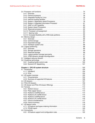 Contents v
Draft Document for Review July 15, 2011 7:16 am 7954TOC.fm
3.4 Processor unit functions . . . . . . . . . . . . . . . . . . . . . . . . . . . . . . . . . . . . . . . . . . . . . . . . 74
3.4.1 Overview . . . . . . . . . . . . . . . . . . . . . . . . . . . . . . . . . . . . . . . . . . . . . . . . . . . . . . . . 74
3.4.2 Central processors . . . . . . . . . . . . . . . . . . . . . . . . . . . . . . . . . . . . . . . . . . . . . . . . 76
3.4.3 Integrated Facility for Linux. . . . . . . . . . . . . . . . . . . . . . . . . . . . . . . . . . . . . . . . . . 76
3.4.4 Internal coupling facilities . . . . . . . . . . . . . . . . . . . . . . . . . . . . . . . . . . . . . . . . . . . 77
3.4.5 System z Application Assist Processors . . . . . . . . . . . . . . . . . . . . . . . . . . . . . . . . 78
3.4.6 System z Integrated Information Processor . . . . . . . . . . . . . . . . . . . . . . . . . . . . . 81
3.4.7 zAAP on zIIP capability. . . . . . . . . . . . . . . . . . . . . . . . . . . . . . . . . . . . . . . . . . . . . 82
3.4.8 System Assist Processors. . . . . . . . . . . . . . . . . . . . . . . . . . . . . . . . . . . . . . . . . . . 83
3.4.9 Reserved processors . . . . . . . . . . . . . . . . . . . . . . . . . . . . . . . . . . . . . . . . . . . . . . 84
3.4.10 Processor unit assignment . . . . . . . . . . . . . . . . . . . . . . . . . . . . . . . . . . . . . . . . . 84
3.4.11 Sparing rules. . . . . . . . . . . . . . . . . . . . . . . . . . . . . . . . . . . . . . . . . . . . . . . . . . . . 85
3.4.12 Increased flexibility with z/VM-mode partitions . . . . . . . . . . . . . . . . . . . . . . . . . . 85
3.5 Memory design . . . . . . . . . . . . . . . . . . . . . . . . . . . . . . . . . . . . . . . . . . . . . . . . . . . . . . . 86
3.5.1 Overview . . . . . . . . . . . . . . . . . . . . . . . . . . . . . . . . . . . . . . . . . . . . . . . . . . . . . . . . 86
3.5.2 Central storage . . . . . . . . . . . . . . . . . . . . . . . . . . . . . . . . . . . . . . . . . . . . . . . . . . . 87
3.5.3 Expanded storage. . . . . . . . . . . . . . . . . . . . . . . . . . . . . . . . . . . . . . . . . . . . . . . . . 87
3.5.4 Hardware system area . . . . . . . . . . . . . . . . . . . . . . . . . . . . . . . . . . . . . . . . . . . . . 88
3.6 Logical partitioning . . . . . . . . . . . . . . . . . . . . . . . . . . . . . . . . . . . . . . . . . . . . . . . . . . . . 88
3.6.1 Overview . . . . . . . . . . . . . . . . . . . . . . . . . . . . . . . . . . . . . . . . . . . . . . . . . . . . . . . . 89
3.6.2 Storage operations . . . . . . . . . . . . . . . . . . . . . . . . . . . . . . . . . . . . . . . . . . . . . . . . 94
3.6.3 Reserved storage . . . . . . . . . . . . . . . . . . . . . . . . . . . . . . . . . . . . . . . . . . . . . . . . . 96
3.6.4 Logical partition storage granularity . . . . . . . . . . . . . . . . . . . . . . . . . . . . . . . . . . . 97
3.6.5 LPAR dynamic storage reconfiguration. . . . . . . . . . . . . . . . . . . . . . . . . . . . . . . . . 97
3.7 Intelligent resource director. . . . . . . . . . . . . . . . . . . . . . . . . . . . . . . . . . . . . . . . . . . . . . 98
3.8 Clustering technology . . . . . . . . . . . . . . . . . . . . . . . . . . . . . . . . . . . . . . . . . . . . . . . . . . 99
3.8.1 Coupling facility control code . . . . . . . . . . . . . . . . . . . . . . . . . . . . . . . . . . . . . . . 100
3.8.2 Dynamic CF dispatching . . . . . . . . . . . . . . . . . . . . . . . . . . . . . . . . . . . . . . . . . . . 101
Chapter 4. CPC I/O system structure . . . . . . . . . . . . . . . . . . . . . . . . . . . . . . . . . . . . . . 103
4.1 Introduction . . . . . . . . . . . . . . . . . . . . . . . . . . . . . . . . . . . . . . . . . . . . . . . . . . . . . . . . . 104
4.1.1 InfiniBand . . . . . . . . . . . . . . . . . . . . . . . . . . . . . . . . . . . . . . . . . . . . . . . . . . . . . . 104
4.1.2 PCIe . . . . . . . . . . . . . . . . . . . . . . . . . . . . . . . . . . . . . . . . . . . . . . . . . . . . . . . . . . 105
4.2 I/O system overview . . . . . . . . . . . . . . . . . . . . . . . . . . . . . . . . . . . . . . . . . . . . . . . . . . 105
4.2.1 Characteristics . . . . . . . . . . . . . . . . . . . . . . . . . . . . . . . . . . . . . . . . . . . . . . . . . . 105
4.2.2 Summary of supported I/O features . . . . . . . . . . . . . . . . . . . . . . . . . . . . . . . . . . 106
4.3 I/O drawers . . . . . . . . . . . . . . . . . . . . . . . . . . . . . . . . . . . . . . . . . . . . . . . . . . . . . . . . . 107
4.4 PCIe I/O drawers. . . . . . . . . . . . . . . . . . . . . . . . . . . . . . . . . . . . . . . . . . . . . . . . . . . . . 109
4.5 I/O drawer and PCIe I/O drawer Offerings . . . . . . . . . . . . . . . . . . . . . . . . . . . . . . . . . 112
4.6 Fanouts . . . . . . . . . . . . . . . . . . . . . . . . . . . . . . . . . . . . . . . . . . . . . . . . . . . . . . . . . . . . 112
4.6.1 HCA2-C fanout . . . . . . . . . . . . . . . . . . . . . . . . . . . . . . . . . . . . . . . . . . . . . . . . . . 114
4.6.2 PCIe copper fanout . . . . . . . . . . . . . . . . . . . . . . . . . . . . . . . . . . . . . . . . . . . . . . . 114
4.6.3 HCA2-O (12xIFB) fanout. . . . . . . . . . . . . . . . . . . . . . . . . . . . . . . . . . . . . . . . . . . 114
4.6.4 HCA2-O LR (1xIFB) fanout . . . . . . . . . . . . . . . . . . . . . . . . . . . . . . . . . . . . . . . . . 115
4.6.5 HCA3-O (12xIFB) fanout. . . . . . . . . . . . . . . . . . . . . . . . . . . . . . . . . . . . . . . . . . . 116
4.6.6 HCA3-O LR (1xIFB) fanout . . . . . . . . . . . . . . . . . . . . . . . . . . . . . . . . . . . . . . . . . 116
4.6.7 Fanout considerations. . . . . . . . . . . . . . . . . . . . . . . . . . . . . . . . . . . . . . . . . . . . . 117
4.6.8 Fanout summary . . . . . . . . . . . . . . . . . . . . . . . . . . . . . . . . . . . . . . . . . . . . . . . . . 118
4.7 I/O feature cards . . . . . . . . . . . . . . . . . . . . . . . . . . . . . . . . . . . . . . . . . . . . . . . . . . . . . 119
4.7.1 I/O feature card types ordering information. . . . . . . . . . . . . . . . . . . . . . . . . . . . . 119
4.7.2 PCHID report . . . . . . . . . . . . . . . . . . . . . . . . . . . . . . . . . . . . . . . . . . . . . . . . . . . 120
4.8 Connectivity. . . . . . . . . . . . . . . . . . . . . . . . . . . . . . . . . . . . . . . . . . . . . . . . . . . . . . . . . 121
4.8.1 I/O feature support and configuration rules. . . . . . . . . . . . . . . . . . . . . . . . . . . . . 122
 