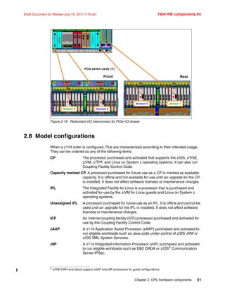Chapter 2. CPC hardware components 51
Draft Document for Review July 15, 2011 7:16 am 7954 HW components.fm
Figure 2-19 Redundant I/O interconnect for PCIe I/O drawer
2.8 Model configurations
When a z114 order is configured, PUs are characterized according to their intended usage.
They can be ordered as any of the following items:
CP The processor purchased and activated that supports the z/OS, z/VSE,
z/VM, z/TPF, and Linux on System z operating systems. It can also run
Coupling Facility Control Code.
Capacity marked CP A processor purchased for future use as a CP is marked as available
capacity. It is offline and not available for use until an upgrade for the CP
is installed. It does not affect software licenses or maintenance charges.
IFL The Integrated Facility for Linux is a processor that is purchased and
activated for use by the z/VM for Linux guests and Linux on System z
operating systems.
Unassigned IFL A processor purchased for future use as an IFL. It is offline and cannot be
used until an upgrade for the IFL is installed. It does not affect software
licences or maintenance charges.
ICF An internal coupling facility (ICF) processor purchased and activated for
use by the Coupling Facility Control Code.
zAAP A z114 Application Assist Processor (zAAP) purchased and activated to
run eligible workloads such as Java code under control of z/OS JVM or
z/OS XML System Services.
zIIP A z114 Integrated Information Processor (zIIP) purchased and activated
to run eligible workloads such as DB2 DRDA or z/OS3
Communication
Server IPSec.
P
C
I
e
F
A
N
O
U
T
P
C
I
e
F
A
N
O
U
T
P
C
I
e
F
A
N
O
U
T
P
C
I
e
F
A
N
O
U
T
Front
Domain 0 Domain 2Domain 0Domain 0 Domain 2Domain 2
Domain 3 Domain 1Domain 3Domain 3 Domain 1Domain 1
Rear
PCIe switch cards ()
 
 
3 z/VM V5R4 and above support zAAP and zIIP processors for guest configurations.
 