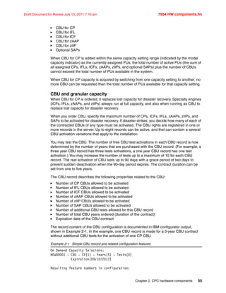 Chapter 2. CPC hardware components 55
Draft Document for Review July 15, 2011 7:16 am 7954 HW components.fm
CBU for CP
CBU for IFL
CBU for ICF
CBU for zAAP
CBU for zIIP
Optional SAPs
When CBU for CP is added within the same capacity setting range (indicated by the model
capacity indicator) as the currently assigned PUs, the total number of active PUs (the sum of
all assigned CPs, IFLs, ICFs, zAAPs, zIIPs, and optional SAPs) plus the number of CBUs
cannot exceed the total number of PUs available in the system.
When CBU for CP capacity is acquired by switching from one capacity setting to another, no
more CBU can be requested than the total number of PUs available for that capacity setting.
CBU and granular capacity
When CBU for CP is ordered, it replaces lost capacity for disaster recovery. Specialty engines
(ICFs, IFLs, zAAPs, and zIIPs) always run at full capacity, and also when running as CBU to
replace lost capacity for disaster recovery.
When you order CBU, specify the maximum number of CPs, ICFs, IFLs, zAAPs, zIIPs, and
SAPs to be activated for disaster recovery. If disaster strikes, you decide how many of each of
the contracted CBUs of any type must be activated. The CBU rights are registered in one or
more records in the server. Up to eight records can be active, and that can contain a several
CBU activation variations that apply to the installation.
You may test the CBU. The number of free CBU test activations in each CBU record is now
determined by the number of years that are purchased with the CBU record. (For example, a
three year CBU record has three tests activations, a one year CBU record has one test
activation.) You may increase the number of tests up to a maximum of 15 for each CBU
record. The real activation of CBU lasts up to 90 days with a grace period of two days to
prevent sudden deactivation when the 90-day period expires. The contract duration can be
set from one to five years.
The CBU record describes the following properties related to the CBU:
Number of CP CBUs allowed to be activated
Number of IFL CBUs allowed to be activated
Number of ICF CBUs allowed to be activated
Number of zAAP CBUs allowed to be activated
Number of zIIP CBUs allowed to be activated
Number of SAP CBUs allowed to be activated
Number of additional CBU tests allowed for this CBU record
Number of total CBU years ordered (duration of the contract)
Expiration date of the CBU contract
The record content of the CBU configuration is documented in IBM configurator output,
shown in Example 2-1. In the example, one CBU record is made for a 5-year CBU contract
without additional CBU tests for the activation of one CP CBU.
Example 2-1 Simple CBU record and related configuration features
On Demand Capacity Selecions:
NEW00001 - CBU - CP(1) - Years(5) - Tests(0)
Expiration(09/10/2012)
Resulting feature numbers in configuration:
 