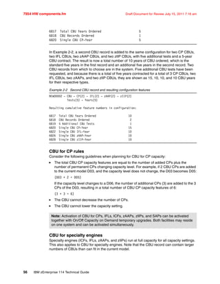 7954 HW components.fm Draft Document for Review July 15, 2011 7:16 am
56 IBM zEnterprise 114 Technical Guide
6817 Total CBU Years Ordered 5
6818 CBU Records Ordered 1
6820 Single CBU CP-Year 5
In Example 2-2, a second CBU record is added to the same configuration for two CP CBUs,
two IFL CBUs, two zAAP CBUs, and two zIIP CBUs, with five additional tests and a 5-year
CBU contract. The result is now a total number of 10 years of CBU ordered, which is the
standard five years in the first record and an additional five years in the second record. Two
CBU records from which to choose are in the system. Five additional CBU tests have been
requested, and because there is a total of five years contracted for a total of 3 CP CBUs, two
IFL CBUs, two zAAPs, and two zIIP CBUs, they are shown as 15, 10, 10, and 10 CBU years
for their respective types.
Example 2-2 Second CBU record and resulting configuration features
NEW00002 - CBU - CP(2) - IFL(2) - zAAP(2) - zIIP(2)
Tests(5) - Years(5)
Resulting cumulative feature numbers in configuration:
6817 Total CBU Years Ordered 10
6818 CBU Records Ordered 2
6819 5 Additional CBU Tests 1
6820 Single CBU CP-Year 15
6822 Single CBU IFL-Year 10
6826 Single CBU zAAP-Year 10
6828 Single CBU zIIP-Year 10
CBU for CP rules
Consider the following guidelines when planning for CBU for CP capacity:
The total CBU CP capacity features are equal to the number of added CPs plus the
number of permanent CPs changing capacity level. For example, if 2 CBU CPs are added
to the current model D03, and the capacity level does not change, the D03 becomes D05:
(D03 + 2 = D05)
If the capacity level changes to a D06, the number of additional CPs (3) are added to the 3
CPs of the D03, resulting in a total number of CBU CP capacity features of 6:
(3 + 3 = 6)
The CBU cannot decrease the number of CPs.
The CBU cannot lower the capacity setting.
CBU for specialty engines
Specialty engines (ICFs, IFLs, zAAPs, and zIIPs) run at full capacity for all capacity settings.
This also applies to CBU for specialty engines. Note that the CBU record can contain larger
numbers of CBUs than can fit in the current model.
Note: Activation of CBU for CPs, IFLs, ICFs, zAAPs, zIIPs, and SAPs can be activated
together with On/Off Capacity on Demand temporary upgrades. Both facilities may reside
on one system and can be activated simultaneously.
 
