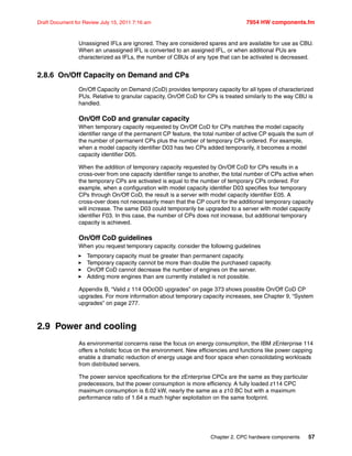 Chapter 2. CPC hardware components 57
Draft Document for Review July 15, 2011 7:16 am 7954 HW components.fm
Unassigned IFLs are ignored. They are considered spares and are available for use as CBU.
When an unassigned IFL is converted to an assigned IFL, or when additional PUs are
characterized as IFLs, the number of CBUs of any type that can be activated is decreased.
2.8.6 On/Off Capacity on Demand and CPs
On/Off Capacity on Demand (CoD) provides temporary capacity for all types of characterized
PUs. Relative to granular capacity, On/Off CoD for CPs is treated similarly to the way CBU is
handled.
On/Off CoD and granular capacity
When temporary capacity requested by On/Off CoD for CPs matches the model capacity
identifier range of the permanent CP feature, the total number of active CP equals the sum of
the number of permanent CPs plus the number of temporary CPs ordered. For example,
when a model capacity identifier D03 has two CPs added temporarily, it becomes a model
capacity identifier D05.
When the addition of temporary capacity requested by On/Off CoD for CPs results in a
cross-over from one capacity identifier range to another, the total number of CPs active when
the temporary CPs are activated is equal to the number of temporary CPs ordered. For
example, when a configuration with model capacity identifier D03 specifies four temporary
CPs through On/Off CoD, the result is a server with model capacity identifier E05. A
cross-over does not necessarily mean that the CP count for the additional temporary capacity
will increase. The same D03 could temporarily be upgraded to a server with model capacity
identifier F03. In this case, the number of CPs does not increase, but additional temporary
capacity is achieved.
On/Off CoD guidelines
When you request temporary capacity, consider the following guidelines
Temporary capacity must be greater than permanent capacity.
Temporary capacity cannot be more than double the purchased capacity.
On/Off CoD cannot decrease the number of engines on the server.
Adding more engines than are currently installed is not possible.
Appendix B, “Valid z 114 OOcOD upgrades” on page 373 shows possible On/Off CoD CP
upgrades. For more information about temporary capacity increases, see Chapter 9, “System
upgrades” on page 277.
2.9 Power and cooling
As environmental concerns raise the focus on energy consumption, the IBM zEnterprise 114
offers a holistic focus on the environment. New efficiencies and functions like power capping
enable a dramatic reduction of energy usage and floor space when consolidating workloads
from distributed servers.
The power service specifications for the zEnterprise CPCs are the same as they particular
predecessors, but the power consumption is more efficiency. A fully loaded z114 CPC
maximum consumption is 6.02 kW, nearly the same as a z10 BC but with a maximum
performance ratio of 1.64 a much higher exploitation on the same footprint.
 