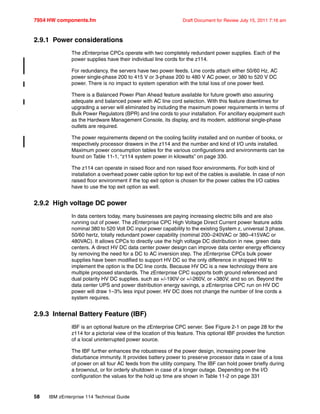 7954 HW components.fm Draft Document for Review July 15, 2011 7:16 am
58 IBM zEnterprise 114 Technical Guide
2.9.1 Power considerations
The zEnterprise CPCs operate with two completely redundant power supplies. Each of the
power supplies have their individual line cords for the z114.
For redundancy, the servers have two power feeds. Line cords attach either 50/60 Hz, AC
power single-phase 200 to 415 V or 3-phase 200 to 480 V AC power, or 380 to 520 V DC
power. There is no impact to system operation with the total loss of one power feed.
There is a Balanced Power Plan Ahead feature available for future growth also assuring
adequate and balanced power with AC line cord selection. With this feature downtimes for
upgrading a server will eliminated by including the maximum power requirements in terms of
Bulk Power Regulators (BPR) and line cords to your installation. For ancillary equipment such
as the Hardware Management Console, its display, and its modem, additional single-phase
outlets are required.
The power requirements depend on the cooling facility installed and on number of books, or
respectively processor drawers in the z114 and the number and kind of I/O units installed.
Maximum power consumption tables for the various configurations and environments can be
found on Table 11-1, “z114 system power in kilowatts” on page 330.
The z114 can operate in raised floor and non raised floor environments. For both kind of
installation a overhead power cable option for top exit of the cables is available. In case of non
raised floor environment if the top exit option is chosen for the power cables the I/O cables
have to use the top exit option as well.
2.9.2 High voltage DC power
In data centers today, many businesses are paying increasing electric bills and are also
running out of power. The zEnterprise CPC High Voltage Direct Current power feature adds
nominal 380 to 520 Volt DC input power capability to the existing System z, universal 3 phase,
50/60 hertz, totally redundant power capability (nominal 200–240VAC or 380–415VAC or
480VAC). It allows CPCs to directly use the high voltage DC distribution in new, green data
centers. A direct HV DC data center power design can improve data center energy efficiency
by removing the need for a DC to AC inversion step. The zEnterprise CPCs bulk power
supplies have been modified to support HV DC so the only difference in shipped HW to
implement the option is the DC line cords. Because HV DC is a new technology there are
multiple proposed standards. The zEnterprise CPC supports both ground referenced and
dual polarity HV DC supplies. such as +/-190V or +/-260V, or +380V, and so on. Beyond the
data center UPS and power distribution energy savings, a zEnterprise CPC run on HV DC
power will draw 1–3% less input power. HV DC does not change the number of line cords a
system requires.
2.9.3 Internal Battery Feature (IBF)
IBF is an optional feature on the zEnterprise CPC server. See Figure 2-1 on page 28 for the
z114 for a pictorial view of the location of this feature. This optional IBF provides the function
of a local uninterrupted power source.
The IBF further enhances the robustness of the power design, increasing power line
disturbance immunity. It provides battery power to preserve processor data in case of a loss
of power on all four AC feeds from the utility company. The IBF can hold power briefly during
a brownout, or for orderly shutdown in case of a longer outage. Depending on the I/O
configuration the values for the hold up time are shown in Table 11-2 on page 331
 
