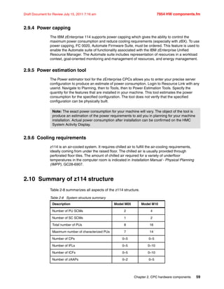 Chapter 2. CPC hardware components 59
Draft Document for Review July 15, 2011 7:16 am 7954 HW components.fm
2.9.4 Power capping
The IBM zEnterprise 114 supports power capping which gives the ability to control the
maximum power consumption and reduce cooling requirements (especially with zBX). To use
power capping, FC 0020, Automate Firmware Suite, must be ordered. This feature is used to
enable the Automate suite of functionality associated with the IBM zEnterprise Unified
Resource Manager. The Automate suite includes representation of resources in a workload
context, goal-oriented monitoring and management of resources, and energy management.
2.9.5 Power estimation tool
The Power estimator tool for the zEnterprise CPCs allows you to enter your precise server
configuration to produce an estimate of power consumption. Login to Resource Link with any
userid. Navigate to Planning, then to Tools, then to Power Estimation Tools. Specify the
quantity for the features that are installed in your machine. This tool estimates the power
consumption for the specified configuration. The tool does not verify that the specified
configuration can be physically built.
2.9.6 Cooling requirements
z114 is an air-cooled system. It requires chilled air to fulfill the air-cooling requirements,
ideally coming from under the raised floor. The chilled air is usually provided through
perforated floor tiles. The amount of chilled air required for a variety of underfloor
temperatures in the computer room is indicated in Installation Manual - Physical Planning
(IMPP), GC28-6907.
2.10 Summary of z114 structure
Table 2-8 summarizes all aspects of the z114 structure.
Table 2-8 System structure summary
Note: The exact power consumption for your machine will vary. The object of the tool is
produce an estimation of the power requirements to aid you in planning for your machine
installation. Actual power consumption after installation can be confirmed on the HMC
System Activity Display.
Description Model M05 Model M10
Number of PU SCMs 2 4
Number of SC SCMs 1 2
Total number of PUs 8 16
Maximum number of characterized PUs 7 14
Number of CPs 0–5 0–5
Number of IFLs 0–5 0–10
Number of ICFs 0–5 0–10
Number of zAAPs 0–2 0–5
 