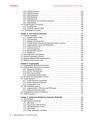 7954TOC.fm Draft Document for Review July 15, 2011 7:16 am
vi IBM zEnterprise 114 Technical Guide
4.8.2 ESCON channels . . . . . . . . . . . . . . . . . . . . . . . . . . . . . . . . . . . . . . . . . . . . . . . . 125
4.8.3 FICON channels . . . . . . . . . . . . . . . . . . . . . . . . . . . . . . . . . . . . . . . . . . . . . . . . . 126
4.8.4 OSA-Express4S . . . . . . . . . . . . . . . . . . . . . . . . . . . . . . . . . . . . . . . . . . . . . . . . . 130
4.8.5 OSA-Express3 . . . . . . . . . . . . . . . . . . . . . . . . . . . . . . . . . . . . . . . . . . . . . . . . . . 132
4.8.6 OSA-Express2 . . . . . . . . . . . . . . . . . . . . . . . . . . . . . . . . . . . . . . . . . . . . . . . . . . 135
4.8.7 OSA-Express for ensemble connectivity. . . . . . . . . . . . . . . . . . . . . . . . . . . . . . . 136
4.8.8 HiperSockets. . . . . . . . . . . . . . . . . . . . . . . . . . . . . . . . . . . . . . . . . . . . . . . . . . . . 137
4.9 Parallel Sysplex connectivity. . . . . . . . . . . . . . . . . . . . . . . . . . . . . . . . . . . . . . . . . . . . 138
4.9.1 Coupling links . . . . . . . . . . . . . . . . . . . . . . . . . . . . . . . . . . . . . . . . . . . . . . . . . . . 138
4.9.2 Pulse Per Second (PPS). . . . . . . . . . . . . . . . . . . . . . . . . . . . . . . . . . . . . . . . . . . 144
4.10 Cryptographic functions . . . . . . . . . . . . . . . . . . . . . . . . . . . . . . . . . . . . . . . . . . . . . . 145
Chapter 5. CPC channel subsystem . . . . . . . . . . . . . . . . . . . . . . . . . . . . . . . . . . . . . . . 147
5.1 Channel subsystem. . . . . . . . . . . . . . . . . . . . . . . . . . . . . . . . . . . . . . . . . . . . . . . . . . . 148
5.1.1 Multiple CSSs concept . . . . . . . . . . . . . . . . . . . . . . . . . . . . . . . . . . . . . . . . . . . . 148
5.1.2 CSS elements . . . . . . . . . . . . . . . . . . . . . . . . . . . . . . . . . . . . . . . . . . . . . . . . . . . 149
5.1.3 Multiple subchannel sets. . . . . . . . . . . . . . . . . . . . . . . . . . . . . . . . . . . . . . . . . . . 149
5.1.4 Parallel access volumes and extended address volumes. . . . . . . . . . . . . . . . . . 151
5.1.5 Logical partition name and identification. . . . . . . . . . . . . . . . . . . . . . . . . . . . . . . 152
5.1.6 Physical channel ID . . . . . . . . . . . . . . . . . . . . . . . . . . . . . . . . . . . . . . . . . . . . . . 153
5.1.7 Channel spanning . . . . . . . . . . . . . . . . . . . . . . . . . . . . . . . . . . . . . . . . . . . . . . . . 153
5.1.8 Multiple CSS construct . . . . . . . . . . . . . . . . . . . . . . . . . . . . . . . . . . . . . . . . . . . . 154
5.1.9 Adapter ID. . . . . . . . . . . . . . . . . . . . . . . . . . . . . . . . . . . . . . . . . . . . . . . . . . . . . . 155
5.2 I/O configuration management . . . . . . . . . . . . . . . . . . . . . . . . . . . . . . . . . . . . . . . . . . 155
5.3 Channel subsystem summary. . . . . . . . . . . . . . . . . . . . . . . . . . . . . . . . . . . . . . . . . . . 156
5.4 System-initiated CHPID reconfiguration . . . . . . . . . . . . . . . . . . . . . . . . . . . . . . . . . . . 157
5.5 Multipath initial program load . . . . . . . . . . . . . . . . . . . . . . . . . . . . . . . . . . . . . . . . . . . 158
Chapter 6. Cryptography . . . . . . . . . . . . . . . . . . . . . . . . . . . . . . . . . . . . . . . . . . . . . . . . 159
6.1 Cryptographic synchronous functions . . . . . . . . . . . . . . . . . . . . . . . . . . . . . . . . . . . . . 160
6.2 Cryptographic asynchronous functions . . . . . . . . . . . . . . . . . . . . . . . . . . . . . . . . . . . . 160
6.2.1 Secure key functions. . . . . . . . . . . . . . . . . . . . . . . . . . . . . . . . . . . . . . . . . . . . . . 160
6.2.2 CPACF Protected key. . . . . . . . . . . . . . . . . . . . . . . . . . . . . . . . . . . . . . . . . . . . . 161
6.2.3 Other key functions . . . . . . . . . . . . . . . . . . . . . . . . . . . . . . . . . . . . . . . . . . . . . . . 163
6.2.4 Cryptographic feature codes. . . . . . . . . . . . . . . . . . . . . . . . . . . . . . . . . . . . . . . . 164
6.3 CP Assist for Cryptographic Function . . . . . . . . . . . . . . . . . . . . . . . . . . . . . . . . . . . . . 165
6.4 Crypto Express3 . . . . . . . . . . . . . . . . . . . . . . . . . . . . . . . . . . . . . . . . . . . . . . . . . . . . . 166
6.4.1 Crypto Express3 coprocessor. . . . . . . . . . . . . . . . . . . . . . . . . . . . . . . . . . . . . . . 169
6.4.2 Crypto Express3 accelerator. . . . . . . . . . . . . . . . . . . . . . . . . . . . . . . . . . . . . . . . 171
6.4.3 Configuration rules . . . . . . . . . . . . . . . . . . . . . . . . . . . . . . . . . . . . . . . . . . . . . . . 171
6.5 TKE workstation feature . . . . . . . . . . . . . . . . . . . . . . . . . . . . . . . . . . . . . . . . . . . . . . . 172
6.5.1 Logical partition, TKE host, and TKE target . . . . . . . . . . . . . . . . . . . . . . . . . . . . 175
6.5.2 Optional smart card reader . . . . . . . . . . . . . . . . . . . . . . . . . . . . . . . . . . . . . . . . . 175
6.6 Cryptographic functions comparison. . . . . . . . . . . . . . . . . . . . . . . . . . . . . . . . . . . . . . 175
6.7 Software support . . . . . . . . . . . . . . . . . . . . . . . . . . . . . . . . . . . . . . . . . . . . . . . . . . . . . 177
Chapter 7. zEnterprise BladeCenter Extension Model 002 . . . . . . . . . . . . . . . . . . . . . 179
7.1 zBX concepts . . . . . . . . . . . . . . . . . . . . . . . . . . . . . . . . . . . . . . . . . . . . . . . . . . . . . . . 180
7.2 zBX hardware description . . . . . . . . . . . . . . . . . . . . . . . . . . . . . . . . . . . . . . . . . . . . . . 181
7.2.1 zBX racks . . . . . . . . . . . . . . . . . . . . . . . . . . . . . . . . . . . . . . . . . . . . . . . . . . . . . . 181
7.2.2 Top of rack (TOR) switches . . . . . . . . . . . . . . . . . . . . . . . . . . . . . . . . . . . . . . . . 183
7.2.3 zBX BladeCenter chassis . . . . . . . . . . . . . . . . . . . . . . . . . . . . . . . . . . . . . . . . . . 184
7.2.4 zBX blades . . . . . . . . . . . . . . . . . . . . . . . . . . . . . . . . . . . . . . . . . . . . . . . . . . . . . 187
7.2.5 Power distribution unit (PDU) . . . . . . . . . . . . . . . . . . . . . . . . . . . . . . . . . . . . . . . 192
 