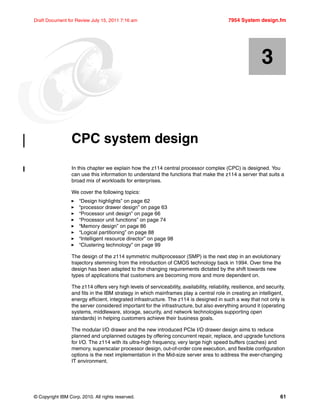 © Copyright IBM Corp. 2010. All rights reserved. 61
Draft Document for Review July 15, 2011 7:16 am 7954 System design.fm
Chapter 3. CPC system design
In this chapter we explain how the z114 central processor complex (CPC) is designed. You
can use this information to understand the functions that make the z114 a server that suits a
broad mix of workloads for enterprises.
We cover the following topics:
“Design highlights” on page 62
“processor drawer design” on page 63
“Processor unit design” on page 66
“Processor unit functions” on page 74
“Memory design” on page 86
“Logical partitioning” on page 88
“Intelligent resource director” on page 98
“Clustering technology” on page 99
The design of the z114 symmetric multiprocessor (SMP) is the next step in an evolutionary
trajectory stemming from the introduction of CMOS technology back in 1994. Over time the
design has been adapted to the changing requirements dictated by the shift towards new
types of applications that customers are becoming more and more dependent on.
The z114 offers very high levels of serviceability, availability, reliability, resilience, and security,
and fits in the IBM strategy in which mainframes play a central role in creating an intelligent,
energy efficient, integrated infrastructure. The z114 is designed in such a way that not only is
the server considered important for the infrastructure, but also everything around it (operating
systems, middleware, storage, security, and network technologies supporting open
standards) in helping customers achieve their business goals.
The modular I/O drawer and the new introduced PCIe I/O drawer design aims to reduce
planned and unplanned outages by offering concurrent repair, replace, and upgrade functions
for I/O. The z114 with its ultra-high frequency, very large high speed buffers (caches) and
memory, superscalar processor design, out-of-order core execution, and flexible configuration
options is the next implementation in the Mid-size server area to address the ever-changing
IT environment.
3
 