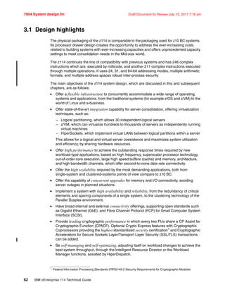 7954 System design.fm Draft Document for Review July 15, 2011 7:16 am
62 IBM zEnterprise 114 Technical Guide
3.1 Design highlights
The physical packaging of the z114 is comparable to the packaging used for z10 BC systems.
Its processor drawer design creates the opportunity to address the ever-increasing costs
related to building systems with ever-increasing capacities and offers unprecedented capacity
settings to meet consolidation needs in the Mid-size world.
The z114 continues the line of compatibility with previous systems and has 246 complex
instructions which are executed by millicode, and another 211 complex instructions executed
through multiple operations. It uses 24, 31, and 64-bit addressing modes, multiple arithmetic
formats, and multiple address spaces robust inter-process security.
The main objectives of the z114 system design, which are discussed in this and subsequent
chapters, are as follows:
Offer a flexible infrastructure to concurrently accommodate a wide range of operating
systems and applications, from the traditional systems (for example z/OS and z/VM) to the
world of Linux and e-business.
Offer state-of-the-art integration capability for server consolidation, offering virtualization
techniques, such as:
– Logical partitioning, which allows 30 independent logical servers
– z/VM, which can virtualize hundreds to thousands of servers as independently running
virtual machines
– HiperSockets, which implement virtual LANs between logical partitions within a server
This allows for a logical and virtual server coexistence and maximizes system utilization
and efficiency, by sharing hardware resources.
Offer high performance to achieve the outstanding response times required by new
workload-type applications, based on high frequency, superscalar processor technology,
out-of-order core execution, large high speed buffers (cache) and memory, architecture,
and high bandwidth channels, which offer second-to-none data rate connectivity.
Offer the high scalability required by the most demanding applications, both from
single-system and clustered-systems points of view compare to z10 BC.
Offer the capability of concurrent upgrades for memory and I/O connectivity, avoiding
server outages in planned situations.
Implement a system with high availability and reliability, from the redundancy of critical
elements and sparing components of a single system, to the clustering technology of the
Parallel Sysplex environment.
Have broad internal and external connectivity offerings, supporting open standards such
as Gigabit Ethernet (GbE), and Fibre Channel Protocol (FCP) for Small Computer System
Interface (SCSI).
Provide leading cryptographic performance in which every two PUs share a CP Assist for
Cryptographic Function (CPACF). Optional Crypto Express features with Cryptographic
Coprocessors providing the highest standardized security certification1 and Cryptographic
Accelerators for Secure Sockets Layer/Transport Layer Security (SSL/TLS) transactions
can be added.
Be self-managing and self-optimizing, adjusting itself on workload changes to achieve the
best system throughput, through the Intelligent Resource Director or the Workload
Manager functions, assisted by HiperDispatch.
1 Federal Information Processing Standards (FIPS)140-2 Security Requirements for Cryptographic Modules
 