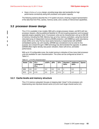 Chapter 3. CPC system design 63
Draft Document for Review July 15, 2011 7:16 am 7954 System design.fm
Have a balanced system design, providing large data rate bandwidths for high
performance connectivity along with processor and system capacity.
The following sections describe the z114 system structure, showing a logical representation
of the data flow from PUs, caches, memory cards, and a variety of interconnect capabilities.
3.2 processor drawer design
The z114 is available in two models: M05 with a single processor drawer, and M10 with two
processor drawers, offering additional flexibility for I/O and coupling expansion and increased
specialty engine capability. Up to 10 processor units can be characterized, and up to 256 GB
of memory, including the HSA. Memory has up to four memory controllers, using five-channel
redundant array of independent memory (RAIM) protection, with DIMM bus cyclic redundancy
check (CRC) error retry.The four-level cache hierarchy is implemented with eDRAM
(embedded) caches. Up until recently, eDRAM was considered to be too slow for this
purpose, but a break-through in IBM technology has demonstrated the opposite. In addition
eDRAM offers higher density, less power utilization, fewer soft-errors, and better
performance.
With up to 10 configurable cores, the model naming is indicative of how many total processor
units are available for user characterization. The cores can be configured as shown in
Table 3-1.
Table 3-1 z114 PU characterization
3.2.1 Cache levels and memory structure
The z114 memory subsystem focuses on keeping data “closer” to the processor unit,
implementing new chip-level shared cache (L3) and much larger shared cache (L4).
Model CPs IFLs
Unassigned
IFLs
zAAPs zIIPs ICFs Standard
SAPs
Additional
SAPs
Spares
M05 0-5 0-5 0-2 0-2 0-5 2 0-2 0
M10 0-5 0-10 0-5 0-5 0-10 2 0-2 2
 
