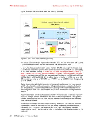 7954 System design.fm Draft Document for Review July 15, 2011 7:16 am
64 IBM zEnterprise 114 Technical Guide
Figure 3-1 shows the z114 cache levels and memory hierarchy.
Figure 3-1 z114 cache levels and memory hierarchy
The 4-level cache structure is implemented within the SCM. The first three levels (L1, L2, and
L3) are located on each PU chip and the last level (L4) resides on SC chips.
L1 and L2 caches use static random access memory (SRAM) and are private for each core.
L3 cache uses embedded dynamic static random access memory (eDRAM) and is shared by
all four cores within the PU chip. z114 M05 has 2 of them, resulting on 24 MB (12 MB x 2),
while z114 M10 has 4 of them, resulting on 48 MB (12 MB x 4 ) of this shared PU chip level
cache. L4 cache also uses eDRAM and is shared by all PU chips on the SCM. z114 M05 has
96MB and z114 M10 has 192 MB (2 x 96 MB) of shared L4 cache. z114 M05 has up to 128
GB main storage using up to 10 DIMMs and z114 M10 has up to 256 GB main storage using
up to 20 DIMMs.
Cache sizes are being limited by ever-diminishing cycle times because they must respond
quickly without creating bottlenecks. Access to large caches costs more cycles. Instruction
and data caches (L1) sizes must be limited because larger distances must be traveled to
reach long cache lines. This L1 access time should occur in one cycle, avoiding increased
latency.
Also, the distance to remote caches as seen from the microprocessor becomes a significant
factor. An example of this is the L4 cache that is not on the microprocessor. Although the L4
cache is rather large, the reduced cycle time has the effect that more cycles are needed to
travel the same distance.
In order to overcome this and avoid potential latency, zEnterprise CPC uses two additional
cache levels (L2 and L3) within the PU chip, with denser packaging. Only when there is a
cache miss in L1, L2, and L3, the request is sent to L4. L4 is the coherence manager,
meaning that all memory fetches must be in the L4 cache before that data can be used by the
processor.
Level 1
Level 3
Level 4
Main
Storage
Level 2 SRAM
SRAM
eDRAM
eDRAM
DRAM
64 KB I-cache
128 KB D-cache
1 per core,
4 per PU Chip
1.5 MB
12 MB
One per PU Chip
(shared by 4 cores)
96 MB
One SC Chip per
processor drawer
128GB per processor drawer / over 20 DIMMs /
256GB per CPC
PU Chip
SC Chips
DIMMs
up to two
processor
drawers
up to 24
 