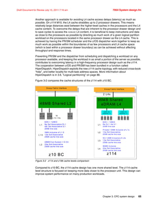 Chapter 3. CPC system design 65
Draft Document for Review July 15, 2011 7:16 am 7954 System design.fm
Another approach is available for avoiding L4 cache access delays (latency) as much as
possible. On z114 M10, the L4 cache straddles up to 2 processor drawers. This means
relatively large distances exist between the higher-level caches in the processors and the L4
cache content. To overcome the delays that are inherent to the processor drawer design and
to save cycles to access the remote L4 content, it is beneficial to keep instructions and data
as close to the processors as possible by directing as much work of a given logical partition
workload on the processors located in the same processor drawer as the L4 cache. This is
achieved by having the PR/SM scheduler and the z/OS dispatcher work together to keep as
much work as possible within the boundaries of as few processors and L4 cache space
(which is best within a processor drawer boundary) as can be achieved without affecting
throughput and response times.
Preventing PR/SM and the dispatcher from scheduling and dispatching a workload on any
processor available, and keeping the workload in as small a portion of the server as possible,
contributes to overcoming latency in a high-frequency processor design such as the z114.
The cooperation between z/OS and PR/SM has been bundled in a function called
HiperDispatch. HiperDispatch exploits the new z114 cache topology, with reduced cross-book
“help”, and better locality for multi-task address spaces. More information about
HiperDispatch is in 3.6, “Logical partitioning” on page 88.
Figure 3-2 compares the cache structures of the z114 with z10 BC.
Figure 3-2 z114 and z196 cache levels comparison
Compared to z10 BC, the z114 cache design has one more shared level. The z114 cache
level structure is focused on keeping more data closer to the processor unit. This design can
improve system performance on many production workloads.
Snoop Fabric Interface
48MB Shared L2
z10 BC
16
L1/L1.5s
48MB Excl Subset + XI Dir
24w Set Associative
256B cache line size
64KI + 128KD
8w Set Associative DL1
4W Set Associative IL1
256B line size
L1:
L2:
3MB Inclusive of L1.5
12w Set Associative
256B cache line size
L1.5:
L1
L1.5
L1
L1.5
L1
L1.5
Sno op F abric Interface
96MB Shared
eDRAM L4
z114
2 L4s
96 MB Inclusive
24 w Set Asso cia tive
25 6B cache line size
Sh r 1 2MB In clusive of L2s
1 2w Set Associative
2 56B cache line size
64 KI + 128KD
8w DL1, 4w IL1
25 6B line size
L1:
L3:
L4:
Priva te 1.5 MB Inclusive of L1 s
12 w Set Asso cia tive
25 6B cache line size
L2:
1 2M B Sh r
e DR A M L 3
L2
L1
L2
L1
L2
L1
12 M B S hr
eD RAM L3
L2
L1
L2
L1
L2
L1
L2
L1
L2
L1
 