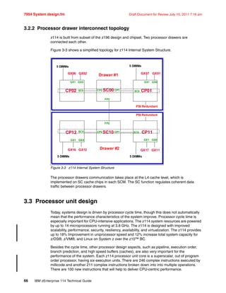 7954 System design.fm Draft Document for Review July 15, 2011 7:16 am
66 IBM zEnterprise 114 Technical Guide
3.2.2 Processor drawer interconnect topology
z114 is built from subset of the z196 design and chipset. Two processor drawers are
connected each other.
Figure 3-3 shows a simplified topology for z114 Internal System Structure.
Figure 3-3 z114 Internal System Structure
The processor drawers communication takes place at the L4 cache level, which is
implemented on SC cache chips in each SCM. The SC function regulates coherent data
traffic between processor drawers.
3.3 Processor unit design
Today, systems design is driven by processor cycle time, though this does not automatically
mean that the performance characteristics of the system improve. Processor cycle time is
especially important for CPU-intensive applications. The z114 system resources are powered
by up to 14 microprocessors running at 3.8 GHz. The z114 is designed with improved
scalability, performance, security, resiliency, availability, and virtualization. The z114 provides
up to 18% Improvement in uniprocessor speed and 12% increase total system capacity for
z/OS®, z/VM®, and Linux on System z over the z10™ BC.
Besides the cycle time, other processor design aspects, such as pipeline, execution order,
branch prediction, and high speed buffers (caches), are also very important for the
performance of the system. Each z114 processor unit core is a superscalar, out of program
order processor, having six execution units. There are 246 complex instructions executed by
millicode and another 211 complex instructions broken down into into multiple operations.
There are 100 new instructions that will help to deliver CPU-centric performance.
SC00
SC10
CP02
CP12
CP01
CP11
SC0 CP2 CP1
SC0
SC0
SC0CP1CP2
GX1 GX0 GX1 GX0
GX1
GX06 GX02
GX17 GX11
FP2
FP2
Drawer #1
GX0
GX07 GX01
PSI Redundant
5 DIMMs 5 DIMMs
5 DIMMs
PSI Redundant
5 DIMMs
GX1 GX0
GX16 GX12 Drawer #2
 