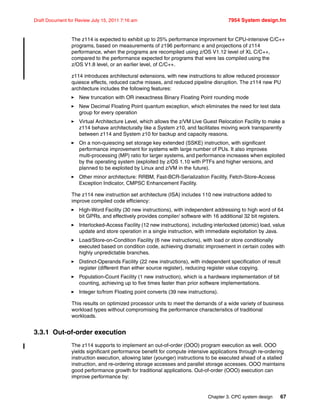 Chapter 3. CPC system design 67
Draft Document for Review July 15, 2011 7:16 am 7954 System design.fm
The z114 is expected to exhibit up to 25% performance improvment for CPU-intensive C/C++
programs, based on measurements of z196 performanc e and projections of z114
performance, when the programs are recompiled using z/OS V1.12 level of XL C/C++,
compared to the performance expected for programs that were las compiled using the
z/OS V1.8 level, or an earlier level, of C/C++.
z114 introduces architectural extensions, with new instructions to allow reduced processor
quiesce effects, reduced cache misses, and reduced pipeline disruption. The z114 new PU
architecture includes the following features:
New truncation with OR inexactness Binary Floating Point rounding mode
New Decimal Floating Point quantum exception, which eliminates the need for test data
group for every operation
Virtual Architecture Level, which allows the z/VM Live Guest Relocation Facility to make a
z114 behave architecturally like a System z10, and facilitates moving work transparently
between z114 and System z10 for backup and capacity reasons.
On a non-quiescing set storage key extended (SSKE) instruction, with significant
performance improvement for systems with large number of PUs. It also improves
multi-processing (MP) ratio for larger systems, and performance increases when exploited
by the operating system (exploited by z/OS 1.10 with PTFs and higher versions, and
planned to be exploited by Linux and z/VM in the future).
Other minor architecture: RRBM, Fast-BCR-Serialization Facility, Fetch-Store-Access
Exception Indicator, CMPSC Enhancement Facility.
The z114 new instruction set architecture (ISA) includes 110 new instructions added to
improve compiled code efficiency:
High-Word Facility (30 new instructions), with independent addressing to high word of 64
bit GPRs, and effectively provides compiler/ software with 16 additional 32 bit registers.
Interlocked-Access Facility (12 new instructions), including interlocked (atomic) load, value
update and store operation in a single instruction, with immediate exploitation by Java.
Load/Store-on-Condition Facility (6 new instructions), with load or store conditionally
executed based on condition code, achieving dramatic improvement in certain codes with
highly unpredictable branches.
Distinct-Operands Facility (22 new instructions), with independent specification of result
register (different than either source register), reducing register value copying.
Population-Count Facility (1 new instruction), which is a hardware implementation of bit
counting, achieving up to five times faster than prior software implementations.
Integer to/from Floating point converts (39 new instructions).
This results on optimized processor units to meet the demands of a wide variety of business
workload types without compromising the performance characteristics of traditional
workloads.
3.3.1 Out-of-order execution
The z114 supports to implement an out-of-order (OOO) program execution as well. OOO
yields significant performance benefit for compute intensive applications through re-ordering
instruction execution, allowing later (younger) instructions to be executed ahead of a stalled
instruction, and re-ordering storage accesses and parallel storage accesses. OOO maintains
good performance growth for traditional applications. Out-of-order (OOO) execution can
improve performance by:
 