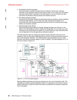 7954 System design.fm Draft Document for Review July 15, 2011 7:16 am
68 IBM zEnterprise 114 Technical Guide
Re-ordering instruction execution:
Instructions stall in a pipeline because they are waiting for results from a previous
instruction or the execution resource they require is busy. In an in-order core, this stalled
instruction stalls all later instructions in the code stream. In an out-of-order core, later
instructions are allowed to execute ahead of the stalled instruction.
Re-ordering storage accesses:
Instructions which access storage can stall because they are waiting on results needed to
compute storage address. In an in-order core, later instructions are stalled. In an
out-of-order core, later storage-accessing instructions which can compute their storage
address are allowed to execute.
Hiding storage access latency:
Many instructions access data from storage. Storage accesses can miss the L1 and
require 10 to 500 additional cycles to retrieve the storage data. In an in-order core, later
instructions in the code stream are stalled. In an out-of-order core, later instructions that
are not dependent on this storage data are allowed to execute.
The OOO execution does not change any program results. Execution can occur out of
(program) order, but all program dependencies are honored, ending up with same results of
the in order (program) execution. This implementation requires special circuitry to make
execution and memory accesses appear in order to software. The logical diagram of a z114
PU core is shown in Figure 3-4.
Figure 3-4 z114 PU core logical diagram
Memory address generation and memory accesses can occur out of (program) order. This
capability can provide a greater exploitation of the z114 superscalar core, and can improve
system performance. Figure 3-5 shows how OOO core execution can reduce the execution
time of a program.
Exec info
64KB I$
Inst.
fetch
BTB
Ibuffers
32B
3 instr
Iregs
Decode, crack,
group, map
4 ops
Age Matrix
Dependency
Matrix
Exec info
Age Matrix
Dependency
Matrix
Global
Completion
Table
Completion
GR phys RF
2 ops
LSU
pipe
0
LSU
pipe
1
3 ops
FPR phys RF
BFU
DFU
Finish
reports
GR
results
FPR
results
Out
Of
Order
In
Order
BHT,PHT
OSC hist
branch
target
branch
direction
128KB D$
FXU FXU
pipe0 pipe1
 