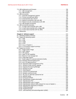 Contents vii
Draft Document for Review July 15, 2011 7:16 am 7954TOC.fm
7.3 zBX entitlements and firmware . . . . . . . . . . . . . . . . . . . . . . . . . . . . . . . . . . . . . . . . . . 192
7.3.1 zBX management . . . . . . . . . . . . . . . . . . . . . . . . . . . . . . . . . . . . . . . . . . . . . . . . 193
7.3.2 zBX firmware. . . . . . . . . . . . . . . . . . . . . . . . . . . . . . . . . . . . . . . . . . . . . . . . . . . . 194
7.4 zBX connectivity . . . . . . . . . . . . . . . . . . . . . . . . . . . . . . . . . . . . . . . . . . . . . . . . . . . . . 194
7.4.1 Intranode management network . . . . . . . . . . . . . . . . . . . . . . . . . . . . . . . . . . . . . 195
7.4.2 Primary and alternate HMCs. . . . . . . . . . . . . . . . . . . . . . . . . . . . . . . . . . . . . . . . 197
7.4.3 Intraensemble data network . . . . . . . . . . . . . . . . . . . . . . . . . . . . . . . . . . . . . . . . 199
7.4.4 Network connectivity rules with zBX . . . . . . . . . . . . . . . . . . . . . . . . . . . . . . . . . . 202
7.4.5 Network security considerations with zBX . . . . . . . . . . . . . . . . . . . . . . . . . . . . . 202
7.4.6 zBX storage connectivity. . . . . . . . . . . . . . . . . . . . . . . . . . . . . . . . . . . . . . . . . . . 203
7.5 zBX connectivity examples . . . . . . . . . . . . . . . . . . . . . . . . . . . . . . . . . . . . . . . . . . . . . 207
7.5.1 A single node ensemble with a zBX . . . . . . . . . . . . . . . . . . . . . . . . . . . . . . . . . . 208
7.5.2 A dual node ensemble with a single zBX . . . . . . . . . . . . . . . . . . . . . . . . . . . . . . 209
7.5.3 A dual node ensemble with two zBXs. . . . . . . . . . . . . . . . . . . . . . . . . . . . . . . . . 210
7.6 References . . . . . . . . . . . . . . . . . . . . . . . . . . . . . . . . . . . . . . . . . . . . . . . . . . . . . . . . . 211
Chapter 8. Software support . . . . . . . . . . . . . . . . . . . . . . . . . . . . . . . . . . . . . . . . . . . . . 213
8.1 Operating systems summary . . . . . . . . . . . . . . . . . . . . . . . . . . . . . . . . . . . . . . . . . . . 214
8.2 Support by operating system . . . . . . . . . . . . . . . . . . . . . . . . . . . . . . . . . . . . . . . . . . . 214
8.2.1 z/OS . . . . . . . . . . . . . . . . . . . . . . . . . . . . . . . . . . . . . . . . . . . . . . . . . . . . . . . . . . 215
8.2.2 z/VM . . . . . . . . . . . . . . . . . . . . . . . . . . . . . . . . . . . . . . . . . . . . . . . . . . . . . . . . . . 215
8.2.3 z/VSE . . . . . . . . . . . . . . . . . . . . . . . . . . . . . . . . . . . . . . . . . . . . . . . . . . . . . . . . . 215
8.2.4 z/TPF . . . . . . . . . . . . . . . . . . . . . . . . . . . . . . . . . . . . . . . . . . . . . . . . . . . . . . . . . 215
8.2.5 Linux on System z. . . . . . . . . . . . . . . . . . . . . . . . . . . . . . . . . . . . . . . . . . . . . . . . 215
8.2.6 z114 functions support summary . . . . . . . . . . . . . . . . . . . . . . . . . . . . . . . . . . . . 216
8.3 Support by function . . . . . . . . . . . . . . . . . . . . . . . . . . . . . . . . . . . . . . . . . . . . . . . . . . . 226
8.3.1 Single system image. . . . . . . . . . . . . . . . . . . . . . . . . . . . . . . . . . . . . . . . . . . . . . 226
8.3.2 zAAP support . . . . . . . . . . . . . . . . . . . . . . . . . . . . . . . . . . . . . . . . . . . . . . . . . . . 227
8.3.3 zIIP support. . . . . . . . . . . . . . . . . . . . . . . . . . . . . . . . . . . . . . . . . . . . . . . . . . . . . 228
8.3.4 zAAP on zIIP capability. . . . . . . . . . . . . . . . . . . . . . . . . . . . . . . . . . . . . . . . . . . . 228
8.3.5 Maximum main storage size . . . . . . . . . . . . . . . . . . . . . . . . . . . . . . . . . . . . . . . . 229
8.3.6 Large page support. . . . . . . . . . . . . . . . . . . . . . . . . . . . . . . . . . . . . . . . . . . . . . . 229
8.3.7 Guest support for execute-extensions facility . . . . . . . . . . . . . . . . . . . . . . . . . . . 230
8.3.8 Hardware decimal floating point . . . . . . . . . . . . . . . . . . . . . . . . . . . . . . . . . . . . . 230
8.3.9 Up to 30 logical partitions . . . . . . . . . . . . . . . . . . . . . . . . . . . . . . . . . . . . . . . . . . 231
8.3.10 Separate LPAR management of PUs . . . . . . . . . . . . . . . . . . . . . . . . . . . . . . . . 231
8.3.11 Dynamic LPAR memory upgrade . . . . . . . . . . . . . . . . . . . . . . . . . . . . . . . . . . . 231
8.3.12 Capacity Provisioning Manager . . . . . . . . . . . . . . . . . . . . . . . . . . . . . . . . . . . . 232
8.3.13 Dynamic PU add . . . . . . . . . . . . . . . . . . . . . . . . . . . . . . . . . . . . . . . . . . . . . . . . 232
8.3.14 HiperDispatch . . . . . . . . . . . . . . . . . . . . . . . . . . . . . . . . . . . . . . . . . . . . . . . . . . 232
8.3.15 The 63.75 K subchannels . . . . . . . . . . . . . . . . . . . . . . . . . . . . . . . . . . . . . . . . . 233
8.3.16 Multiple subchannel sets. . . . . . . . . . . . . . . . . . . . . . . . . . . . . . . . . . . . . . . . . . 233
8.3.17 IPL from an alternate subchannel set . . . . . . . . . . . . . . . . . . . . . . . . . . . . . . . . 234
8.3.18 MIDAW facility. . . . . . . . . . . . . . . . . . . . . . . . . . . . . . . . . . . . . . . . . . . . . . . . . . 234
8.3.19 Enhanced CPACF. . . . . . . . . . . . . . . . . . . . . . . . . . . . . . . . . . . . . . . . . . . . . . . 234
8.3.20 HiperSockets multiple write facility . . . . . . . . . . . . . . . . . . . . . . . . . . . . . . . . . . 234
8.3.21 HiperSockets IPv6 . . . . . . . . . . . . . . . . . . . . . . . . . . . . . . . . . . . . . . . . . . . . . . 235
8.3.22 HiperSockets Layer 2 support. . . . . . . . . . . . . . . . . . . . . . . . . . . . . . . . . . . . . . 235
8.3.23 HiperSockets network traffic analyzer for Linux on System z . . . . . . . . . . . . . . 235
8.3.24 HiperSockets statements of direction . . . . . . . . . . . . . . . . . . . . . . . . . . . . . . . . 236
8.3.25 FICON Express8S . . . . . . . . . . . . . . . . . . . . . . . . . . . . . . . . . . . . . . . . . . . . . . 236
8.3.26 FICON Express8. . . . . . . . . . . . . . . . . . . . . . . . . . . . . . . . . . . . . . . . . . . . . . . . 237
8.3.27 z/OS discovery and autoconfiguration (zDAC) . . . . . . . . . . . . . . . . . . . . . . . . . 237
 