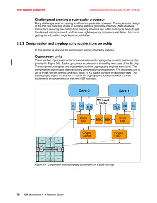 7954 System design.fm Draft Document for Review July 15, 2011 7:16 am
70 IBM zEnterprise 114 Technical Guide
Challenges of creating a superscalar processor
Many challenges exist in creating an efficient superscalar processor. The superscalar design
of the PU has made big strides in avoiding address generation interlock (AGI) situations.
Instructions requiring information from memory locations can suffer multi-cycle delays to get
the desired memory content, and because high-frequency processors wait faster, the cost of
getting the information might become prohibitive.
3.3.3 Compression and cryptography accelerators on a chip
In this section we discuss the compression and cryptography features.
Coprocessor units
There are two coprocessor units for compression and cryptography on each quad-core chip
(marked in Figure 3-6). Each coprocessor accelerator is shared by two cores of the PU chip.
The compression engines are independent and the cryptography engines are shared. The
compression engine uses static dictionary compression and expansion. The dictionary size is
up to 64KB, with 8K entries, and has a local 16 KB cache per core for dictionary data. The
cryptography engine is used for CP assist for cryptographic function (CPACF), which
implements enhancements for the new NIST standard.
Figure 3-6 Compression and cryptography accelerators on a quad-core chip
Core 0 Core 1
IB IBOB OB
TLBTLB
2ndLevel
Cache
Cmpr
Exp
Cmpr
Exp16K 16K
Crypto
Cipher
Crypto
Hash
 