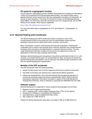 Chapter 3. CPC system design 71
Draft Document for Review July 15, 2011 7:16 am 7954 System design.fm
CP assist for cryptographic function
The CP assist for cryptographic function (CPACF) accelerates the encrypting and decrypting
of SSL/TLS transactions and VPN-encrypted data transfers. The assist function uses a
special instruction set for symmetrical clear key cryptographic encryption and decryption, as
well as for hash operations. This group of instructions is known as the Message-Security
Assist (MSA). For information about the instructions (and micro-programming), see the IBM
Resource Link website, which requires registration:
http://www.ibm.com/servers/resourcelink/
For more information about cryptographic on z114, see Chapter 6., “Cryptography” on
page 159.
3.3.4 Decimal floating point accelerator
The decimal floating point (DFP) accelerator function is present on each of the
microprocessors (cores) on the quad-core chip. Its implementation meets business
application requirements for better performance, precision, and function.
Base 10 arithmetic is used for most business and financial computation. Floating point
computation that is used for work typically done in decimal arithmetic has involved frequent
necessary data conversions and approximation to represent decimal numbers. This has
made floating point arithmetic complex and error-prone for programmers using it for
applications in which the data is typically decimal data.
Hardware decimal-floating-point computational instructions provide data formats of 4, 8, and
16 bytes, an encoded decimal (base 10) representation for data, instructions for performing
decimal floating point computations, and an instruction that performs data conversions to and
from the decimal floating point representation.
Benefits of the DFP accelerator
The DFP accelerator offers the following benefits:
Avoids rounding issues such as those happening with binary-to-decimal conversions.
Has better functionality over existing binary coded decimal (BCD) operations.
Follows the standardization of the dominant decimal data and decimal operations in
commercial computing supporting industry standardization (IEEE 745R) of decimal
floating point operations. Instructions are added in support of the Draft Standard for
Floating-Point Arithmetic, which is intended to supersede the ANSI/IEEE Std 754-1985.
Software support
Decimal floating point is supported in various programming languages such as these:
Release 4 and 5 of High Level Assembler
C/C++ (requires z/OS 1.9 with program temporary fixes, PTFs, for full support)
Enterprise PL/I Release 3.7 and Debug Tool Release 8.1
Java Applications using the BigDecimal Class Library
SQL support as in DB2 Version 9
Support for decimal floating point data types is provided in SQL as of DB2 Version 9.
 