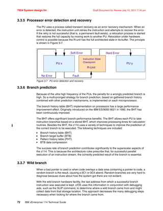 7954 System design.fm Draft Document for Review July 15, 2011 7:16 am
72 IBM zEnterprise 114 Technical Guide
3.3.5 Processor error detection and recovery
The PU uses a process called transient recovery as an error recovery mechanism. When an
error is detected, the instruction unit retries the instruction and attempts to recover the error.
If the retry is not successful (that is, a permanent fault exists), a relocation process is started
that restores the full capacity by moving work to another PU. Relocation under hardware
control is possible because the R-unit has the full architected state in its buffer. The principle
is shown in Figure 3-7.
Figure 3-7 PU error detection and recovery
3.3.6 Branch prediction
Because of the ultra high frequency of the PUs, the penalty for a wrongly predicted branch is
high. So a multi-pronged strategy for branch prediction, based on gathered branch history
combined with other prediction mechanisms, is implemented on each microprocessor.
The branch history table (BHT) implementation on processors has a large performance
improvement effect. Originally introduced on the IBM ES/9000 9021 in 1990, the BHT has
been continuously improved.
The BHT offers significant branch performance benefits. The BHT allows each PU to take
instruction branches based on a stored BHT, which improves processing times for calculation
routines. Besides the BHT, the z114 uses a variety of techniques to improve the prediction of
the correct branch to be executed. The following techniques are included:
Branch history table (BHT)
Branch target buffer (BTB)
Pattern history table (PHT)
BTB data compression
The success rate of branch prediction contributes significantly to the superscalar aspects of
the z114. This is because the architecture rules prescribe that, for successful parallel
execution of an instruction stream, the correctly predicted result of the branch is essential.
3.3.7 Wild branch
When a bad pointer is used or when code overlays a data area containing a pointer to code, a
random branch is the result, causing a 0C1 or 0C4 abend. Random branches are very hard to
diagnose because clues about how the system got there are not evident.
With the wild branch hardware facility, the last address from which a successful branch
instruction was executed is kept. z/OS uses this information in conjunction with debugging
aids, such as the SLIP command, to determine where a wild branch came from and might
collect data from that storage location. This approach decreases the many debugging steps
necessary when looking for where the branch came from.
Soft Error Hard Error
No Error Fault
R-Unit
PU yPU x
Instruction State
Checkpoint
 