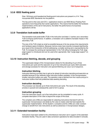 Chapter 3. CPC system design 73
Draft Document for Review July 15, 2011 7:16 am 7954 System design.fm
3.3.8 IEEE floating point
Over 130 binary and hexadecimal floating-point instructions are present in z114. They
incorporate IEEE Standards into the platform.
The key point is that Java and C/C++ applications tend to use IEEE Binary Floating Point
operations more frequently than earlier applications. This means that the better the hardware
implementation of this set of instructions, the better the performance of e-business
applications will be.
3.3.9 Translation look-aside buffer
The translation look-aside buffer (TLB) in the instruction and data L1 caches use a secondary
TLB to enhance performance. In addition, a translator unit is added to translate misses in the
secondary TLB.
The size of the TLB is kept as small as possible because of its low access time requirements
and hardware space limitations. Because memory sizes have recently increased significantly,
as a result of the introduction of 64-bit addressing, a smaller working set is represented by the
TLB. To increase the working set representation in the TLB without enlarging the TLB, large
page support is introduced and can be used when appropriate. See “Large page support” on
page 86.
3.3.10 Instruction fetching, decode, and grouping
The superscalar design of the microprocessor allows for the decoding of up to three
instructions per cycle and the execution of up to five instructions per cycle. Both execution
and storage accesses for instruction and operand fetching can occur out of sequence.
Instruction fetching
Instruction fetching normally tries to get as far ahead of instruction decoding and execution as
possible because of the relatively large instruction buffers available. In the microprocessor,
smaller instruction buffers are used. The operation code is fetched from the I-cache and put in
instruction buffers that hold prefetched data awaiting decoding.
Instruction decoding
The processor can decode up to three instructions per cycle. The result of the decoding
process is queued and subsequently used to form a group.
Instruction grouping
From the instruction queue, up to five instructions can be completed on every cycle. A
complete description of the rules is beyond the scope of this book.
The compilers and JVMs are responsible for selecting instructions that best fit with the
superscalar microprocessor and abide by the rules to create code that best exploits the
superscalar implementation. All the System z compilers and the JVMs are under constant
change to benefit from new instructions as well as advances in microprocessor designs.
3.3.11 Extended translation facility
Instructions have been added to the z/Architecture instruction set in support of the extended
translation facility. They are used in data conversion operations for data encoded in Unicode,
 