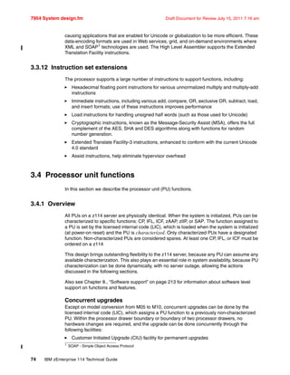 7954 System design.fm Draft Document for Review July 15, 2011 7:16 am
74 IBM zEnterprise 114 Technical Guide
causing applications that are enabled for Unicode or globalization to be more efficient. These
data-encoding formats are used in Web services, grid, and on-demand environments where
XML and SOAP1
technologies are used. The High Level Assembler supports the Extended
Translation Facility instructions.
3.3.12 Instruction set extensions
The processor supports a large number of instructions to support functions, including:
Hexadecimal floating point instructions for various unnormalized multiply and multiply-add
instructions
Immediate instructions, including various add, compare, OR, exclusive OR, subtract, load,
and insert formats; use of these instructions improves performance
Load instructions for handling unsigned half words (such as those used for Unicode)
Cryptographic instructions, known as the Message-Security Assist (MSA), offers the full
complement of the AES, SHA and DES algorithms along with functions for random
number generation.
Extended Translate Facility-3 instructions, enhanced to conform with the current Unicode
4.0 standard
Assist instructions, help eliminate hypervisor overhead
3.4 Processor unit functions
In this section we describe the processor unit (PU) functions.
3.4.1 Overview
All PUs on a z114 server are physically identical. When the system is initialized, PUs can be
characterized to specific functions: CP, IFL, ICF, zAAP, zIIP, or SAP. The function assigned to
a PU is set by the licensed internal code (LIC), which is loaded when the system is initialized
(at power-on reset) and the PU is characterized. Only characterized PUs have a designated
function. Non-characterized PUs are considered spares. At least one CP, IFL, or ICF must be
ordered on a z114
This design brings outstanding flexibility to the z114 server, because any PU can assume any
available characterization. This also plays an essential role in system availability, because PU
characterization can be done dynamically, with no server outage, allowing the actions
discussed in the following sections.
Also see Chapter 8., “Software support” on page 213 for information about software level
support on functions and features.
Concurrent upgrades
Except on model conversion from M05 to M10, concurrent upgrades can be done by the
licensed internal code (LIC), which assigns a PU function to a previously non-characterized
PU. Within the processor drawer boundary or boundary of two processor drawers, no
hardware changes are required, and the upgrade can be done concurrently through the
following facilities:
Customer Initiated Upgrade (CIU) facility for permanent upgrades
1 SOAP - Simple Object Access Protocol
 