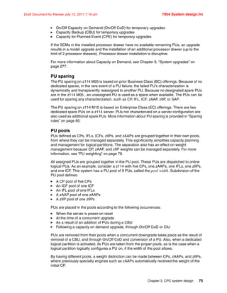 Chapter 3. CPC system design 75
Draft Document for Review July 15, 2011 7:16 am 7954 System design.fm
On/Off Capacity on Demand (On/Off CoD) for temporary upgrades
Capacity Backup (CBU) for temporary upgrades
Capacity for Planned Event (CPE) for temporary upgrades
If the SCMs in the installed processor drawer have no available remaining PUs, an upgrade
results in a model upgrade and the installation of an additional processor drawer (up to the
limit of 2 processor drawers). Processor drawer installation is disruptive.
For more information about Capacity on Demand, see Chapter 9, “System upgrades” on
page 277.
PU sparing
The PU sparing on z114 M05 is based on prior Business Class (BC) offerings. Because of no
dedicated spares, in the rare event of a PU failure, the failed PU’s characterization is
dynamically and transparently reassigned to another PU. Because no designated spare PUs
are in the z114 M05 , an unassigned PU is used as a spare when available. The PUs can be
used for sparing any characterization, such as CP, IFL, ICF, zAAP, zIIP, or SAP.
The PU sparing on z114 M10 is based on Enterprise Class (EC) offerings. There are two
dedicated spare PUs on a z114 server. PUs not characterized on a server configuration are
also used as additional spare PUs. More information about PU sparing is provided in “Sparing
rules” on page 85.
PU pools
PUs defined as CPs, IFLs, ICFs, zIIPs, and zAAPs are grouped together in their own pools,
from where they can be managed separately. This significantly simplifies capacity planning
and management for logical partitions. The separation also has an effect on weight
management because CP, zAAP, and zIIP weights can be managed separately. For more
information, see “PU weighting” on page 76.
All assigned PUs are grouped together in the PU pool. These PUs are dispatched to online
logical PUs. As an example, consider a z114 with five CPs, one zAAPs, one IFLs, one zIIPs,
and one ICF. This system has a PU pool of 9 PUs, called the pool width. Subdivision of the
PU pool defines:
A CP pool of five CPs
An ICF pool of one ICF
An IFL pool of one IFLs
A zAAP pool of one zAAPs
A zIIP pool of one zIIPs
PUs are placed in the pools according to the following occurrences:
When the server is power-on reset
At the time of a concurrent upgrade
As a result of an addition of PUs during a CBU
Following a capacity on demand upgrade, through On/Off CoD or CIU
PUs are removed from their pools when a concurrent downgrade takes place as the result of
removal of a CBU, and through On/Off CoD and conversion of a PU. Also, when a dedicated
logical partition is activated, its PUs are taken from the proper pools, as is the case when a
logical partition logically configures a PU on, if the width of the pool allows.
By having different pools, a weight distinction can be made between CPs, zAAPs, and zIIPs,
where previously specialty engines such as zAAPs automatically received the weight of the
initial CP.
 