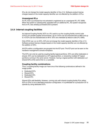 Chapter 3. CPC system design 77
Draft Document for Review July 15, 2011 7:16 am 7954 System design.fm
IFLs do not change the model capacity identifier of the z114. Software product license
charges based on the model capacity identifier are not affected by the addition of IFLs.
Unassigned IFLs
An IFL that is purchased but not activated is registered as an unassigned IFL (FC 3399).
When the system is subsequently upgraded with an additional IFL, the system recognizes
that an IFL was already purchased and is present.
3.4.4 Internal coupling facilities
An Internal Coupling Facility (ICF) is a PU used to run the coupling facility control code
(CFCC) for parallel sysplex environments. Up to 5 ICFs can be characterized on M05 and up
to 10 ICFs can be characterized on M10. ICFs are orderable by feature code (FC 3395).
Only CFCC can run on ICFs. ICFs do not change the model capacity identifier of the z114.
Software product license charges based on the model capacity identifier are not affected by
the addition of ICFs.
All ICFs within a configuration are grouped into the ICF pool. The ICF pool can be seen on the
hardware management console workplace.
The ICFs can only be used by coupling facility logical partitions. ICFs are either dedicated or
shared. ICFs can be dedicated to a CF logical partition, or shared by multiple CF logical
partitions running in the same server. However, having a logical partition with dedicated and
shared ICFs at the same time is not possible.
Coupling facility combinations
Thus, a coupling facility image can have one of the following combinations defined in the
image profile:
Dedicated ICFs
Shared ICFs
Dedicated CPs
Shared CPs
Shared ICFs add flexibility. However, running only with shared coupling facility PUs (either
ICFs or CPs) is not a desirable production configuration. It is preferable for a production CF to
operate by using dedicated ICFs.
 