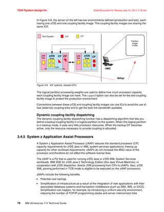 7954 System design.fm Draft Document for Review July 15, 2011 7:16 am
78 IBM zEnterprise 114 Technical Guide
In Figure 3-8, the server on the left has two environments defined (production and test), each
having one z/OS and one coupling facility image. The coupling facility images are sharing the
same ICF.
Figure 3-8 ICF options; shared ICFs
The logical partition processing weights are used to define how much processor capacity
each coupling facility image can have. The capped option can also be set for the test coupling
facility image to protect the production environment.
Connections between these z/OS and coupling facility images can use ICs to avoid the use of
real (external) coupling links and to get the best link bandwidth available.
Dynamic coupling facility dispatching
The dynamic coupling facility dispatching function has a dispatching algorithm that lets you
define a backup coupling facility in a logical partition on the system. When this logical partition
is in backup mode, it uses very little processor resources. When the backup CF becomes
active, only the resource necessary to provide coupling is allocated.
3.4.5 System z Application Assist Processors
A System z Application Assist Processor (zAAP) reduces the standard processor (CP)
capacity requirements for z/OS Java or XML system services applications, freeing up
capacity for other workload requirements. zAAPs do not increase the MSU value of the
processor and therefore do not affect the software license fees.
The zAAP is a PU that is used for running z/OS Java or z/OS XML System Services
workloads. IBM SDK for z/OS Java 2 Technology Edition (the Java Virtual Machine), in
cooperation with z/OS dispatcher, directs JVM processing from CPs to zAAPs. Also, z/OS
XML parsing performed in TCB mode is eligible to be executed on the zAAP processors.
zAAPs include the following benefits:
Potential cost savings
Simplification of infrastructure as a result of the integration of new applications with their
associated database systems and transaction middleware (such as DB2, IMS, or CICS).
Simplification can happen, for example, by introducing a uniform security environment,
reducing the number of TCP/IP programming stacks and server interconnect links
z/OS
Prod
z/OS
Prod
Setup
HMC
Partition
Image
Profile
ICF CP
CF CF
Test Sysplex
z/OS
Test
z/OS
Test
CF
 