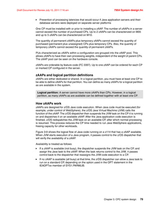 Chapter 3. CPC system design 79
Draft Document for Review July 15, 2011 7:16 am 7954 System design.fm
Prevention of processing latencies that would occur if Java application servers and their
database servers were deployed on separate server platforms
One CP must be installed with or prior to installing a zAAP. The number of zAAPs in a server
cannot exceed the number of purchased CPs. Up to 2 zAAPs can be characterized on M05
and up to 5 zAAPs can be characterized on M10.
The quantity of permanent zAAPs plus temporary zAAPs cannot exceed the quantity of
purchased (permanent plus unassigned) CPs plus temporary CPs. Also, the quantity of
temporary zAAPs cannot exceed the quantity of permanent zAAPs.
PUs characterized as zAAPs within a configuration are grouped into the zAAP pool. This
allows zAAPs to have their own processing weights, independent of the weight of parent CPs.
The zAAP pool can be seen on the hardware console.
zAAPs are orderable by feature code (FC 3397). Up to one zAAP can be ordered for each CP
or marked CP configured in the server.
zAAPs and logical partition definitions
zAAPs are either dedicated or shared. In a logical partition, you must have at least one CP to
be able to define zAAPs for that partition. You can define as many zAAPs for a logical partition
as are available in the system.
How zAAPs work
zAAPs are designed for z/OS Java code execution. When Java code must be executed (for
example, under control of WebSphere), the z/OS Java Virtual Machine (JVM) calls the
function of the zAAP. The z/OS dispatcher then suspends the JVM task on the CP it is running
on and dispatches it on an available zAAP. After the Java application code execution is
finished, z/OS redispatches the JVM task on an available CP, after which normal processing
is resumed. This process reduces the CP time needed to run Java WebSphere applications,
freeing capacity for other workloads.
Figure 3-9 shows the logical flow of Java code running on a z114 that has a zAAP available.
When JVM starts execution of a Java program, it passes control to the z/OS dispatcher that
will verify the availability of a zAAP.
Availability is treated as follows:
If a zAAP is available (not busy), the dispatcher suspends the JVM task on the CP, and
assign the Java task to the zAAP. When the task returns control to the JVM, it passes
control back to the dispatcher that reassigns the JVM code execution to a CP.
If no zAAP is available (all busy) at that time, the z/OS dispatcher can allow a Java task to
run on a standard CP, depending on the option used in the OPT statement in the
IEAOPTxx member of SYS1.PARMLIB.
Logical partition: A server cannot have more zAAPs than CPs. However, in a logical
partition, as many zAAPs as are available can be defined together with at least one CP.
 