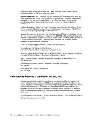 (BPM) suite, MQ, and the InfoSphere® and Tivoli® suites. He currently leads complex
                integration projects for IBM large enterprise clients.

                Noriyuki Samejima is an IT Specialist who has been with IBM Japan for over six years. His
                areas of expertise are TCP/IP, Linux on System z®, and System z hardware. For more than
                five years, he has been working with System z as a Technical Support team member,
                providing consultation, design, and implementation services for enterprise System z
                solutions.

                Pradeep Thomas is a Senior Information Technology Specialist in the IBM Software Group.
                He has five years of DataPower experience. He specializes in the integration of DataPower
                and CICS and IMS using MQ bridge and IMS Connect.

                Corrado Troncone is a Senior Client Technical Specialist at STG Sales in IBM Italy. He has
                28 years of experience as a Systems Programmer in OS/390®, z/OS, and Parallel Sysplex®
                in both the GTS and STG Technical Sales fields. He has written a textbook for the students of
                a formal university course called “Central Systems” within the IBM Academic Initiative
                program to spread mainframe knowledge.

                Thanks to the following people for their contributions to this project:

                Tamikia Barrow, Bob Haimowitz, Shari Deiana
                International Technical Support Organization, Raleigh Center

                Alexander Louwe Kooijmans, David Bennin, William G. White, Richard Conway, John Gierloff
                International Technical Support Organization, Poughkeepsie Center

                Barry J. Silliman, System z Applied Technologies - Advanced Technical Skills (ATS)
                IBM Gaithersburg

                Srinivasan Muralidharan, Software Developer - DataPower z-Integration
                IBM Durham

                Bill T. Huynh, IMS Connect Development
                IBM San Jose



Now you can become a published author, too!
                Here’s an opportunity to spotlight your skills, grow your career, and become a published
                author—all at the same time! Join an ITSO residency project and help write a book in your
                area of expertise, while honing your experience using leading-edge technologies. Your efforts
                will help to increase product acceptance and customer satisfaction, as you expand your
                network of technical contacts and relationships. Residencies run from two to six weeks in
                length, and you can participate either in person or as a remote resident working from your
                home base.

                Find out more about the residency program, browse the residency index, and apply online at:
                ibm.com/redbooks/residencies.html




viii   Set Up Security and Integration with the DataPower XI50z for zEnterprise
 