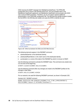 CICS receives the SOAP message from WebSphere DataPower. The PIPELINE
               configuration file in Figure 2-39 specifies blind trust. The only possible client is the
               WebSphere DataPower appliance, and WebSphere DataPower communicates with CICS
               over a secure IEDN connection. Therefore, you do not need to specify additional
               authentication in the PIPELINE configuration file. The WS-Security handler program locates
               the first ICRX in the WS-Security header and uses the ICRX to identify the user.

                <?xml version="1.0" encoding="EBCDIC-CP-US"?>
                                                                                 ICRX ID
                <provider_pipeline
                  xmlns=http://www.ibm.com/software/htp/cics/pipeline>
                                                                               propagation
                  <service>
                    <service_handler_list>
                      <wsse_handler>
                         <dfhwsse_configuration version="1">
                           <authentication trust="blind" mode="basic-ICRX"/>
                        </dfhwsse_configuration>
                      </wsse_handler>
                    </service_handler_list>
                    <terminal_handler>
                      <cics_soap_1.2_handler/>
                    </terminal_handler>                       Blind Trust
                  </service>                                between X150z
                  <apphandler>DFHPITP</apphandler>           and CICS WS
                </provider_pipeline>

               Figure 2-39 Blind trust between the XI50z and CICS Web Services

               The following elements appear in the RACMAP command:
                  <distributedUserId> is the distributed identity.
                  <distributedRealmName> is the realm name of the distributed identity.
                  <someLabel> is a name of the label of the RACMAP by which it is known to RACF.

               Use the following command to activate the IDIDMAP class. This command only needs to be
               run one time at the beginning:
               SETROPTS CLASSACT(IDIDMAP) RACLIST(IDIDMAP)

               Use the following command after any changes are made to the RACMAP profiles for the
               changes to take effect:
               SETROPTS RACLIST(IDIDMAP) REFRESH

               For our scenario, we used the following RACMAP command, as shown in Example 2-20.

               Example 2-20 RACMAP command
               RACMAP ID(DISTCICS) MAP USERDIDFILTER(NAME('C=US, ST=MD ,O=MYBIZPARTNER'))
               REGISTRY(NAME('ldapserv')) WITHLABEL('DataPower1')




88   Set Up Security and Integration with the DataPower XI50z for zEnterprise
 