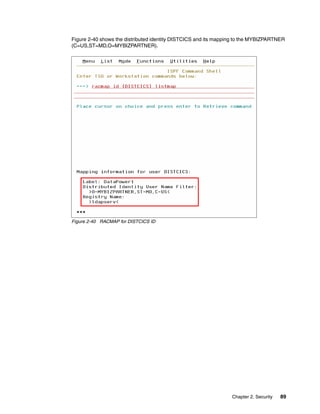 Figure 2-40 shows the distributed identity DISTCICS and its mapping to the MYBIZPARTNER
(C=US,ST=MD,O=MYBIZPARTNER).




Figure 2-40 RACMAP for DISTCICS ID




                                                                 Chapter 2. Security   89
 