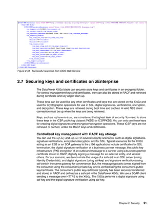 Figure 2-43 Successful response from CICS Web Service



2.7 Securing keys and certificates on zEnterprise
                The DataPower XI50z blade can securely store keys and certificates in an encrypted folder.
                For central management keys and certificates, they can also be stored in RACF and retrieved
                during certificate and key object start-up.

                These keys can be used like any other certificates and keys that are stored on the XI50z and
                used for cryptographic operations for use in SSL, digital signatures, verifications, encryption,
                and decryption. These keys are retrieved during boot time and cached. A valid NSS client
                connection must be up when the keys are being retrieved.

                Keys, such as saf-remote-keys, are considered the highest level of security. You need to store
                these keys in the ICSF public key dataset (PKDS) or ICSFPKDS. You can only use these keys
                for creating digital signatures and encryption/decryption operations. These ICSF keys are not
                retrieved or cached, unlike the RACF keys and certificates.

                Centralized key management with RACF key storage
                You can use the saf-key and saf-cert in several security scenarios, such as digital signatures,
                signature verifications, encryption/decryption, and for SSL. Typical scenarios for the XI50z
                acting as an ESB or an SOA gateway to the z196 applications include certificates for SSL
                termination, the digital signature verification of a business partner message, the public key
                infrastructure (PKI) encryption of an outbound message to a partner using a business partner
                certificate stored in RACF, digitally signing a message for an external entity, and several
                others. For our scenario, we demonstrate the usage of a saf-cert in an SSL server (using
                Identity Credentials), and digital signature (using saf-key) and signature verification (using
                saf-cert) in the same gateway for convenience. But, the message typically comes signed from
                the consumer using the consumer’s private key and is verified using the consumer’s public
                key/certificate. The consumer’s public key.certificate typically has been securely transferred
                and stored in RACF and defined as a saf-cert in the DataPower XI50z. We use a SOAP client
                sending a message over HTTPS to the XI50z. The XI50z performs a digital signature using
                saf-key and the digital signature verification using saf-key.




                                                                                        Chapter 2. Security   91
 
