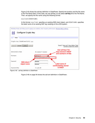 Figure 2-45 shows the saf-key definition in DataPower. Specify the location and the file name
                 in the File Name field. In this case, we use saf-key, so we select saf-key:// for the File Name.
                 Then, we specify the file name using the following format:

                 nssclient/ZOSKEYLABEL

                 In this format, nssclient specifies an existing NSS client object, and ZOSKEYLABEL specifies
                 the label name of an existing SAF key residing on the z/OS system.




                                                                       Use saf-key:// for
                                                                     keys stored in RACF
                                                                     and cached in X150z




                 NSS client
                object name                                         Label name of
                                                                 certificate/key stored
                                                                         in RACF
Figure 2-45 saf-key definition in DataPower

                 Figure 2-46 on page 94 shows the saf-cert definition in DataPower.




                                                                                          Chapter 2. Security   93
 