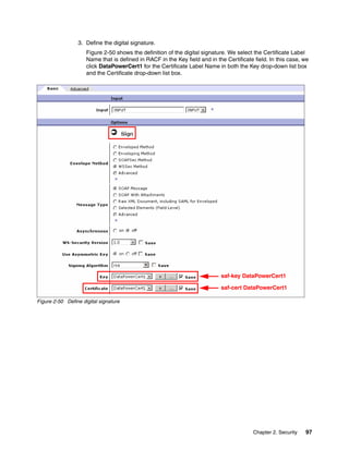 3. Define the digital signature.
                     Figure 2-50 shows the definition of the digital signature. We select the Certificate Label
                     Name that is defined in RACF in the Key field and in the Certificate field. In this case, we
                     click DataPowerCert1 for the Certificate Label Name in both the Key drop-down list box
                     and the Certificate drop-down list box.




                                                                            saf-key DataPowerCert1

                                                                            saf-cert DataPowerCert1

Figure 2-50 Define digital signature




                                                                                          Chapter 2. Security   97
 