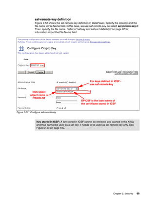saf-remote-key definition
                Figure 2-52 shows the saf-remote-key definition in DataPower. Specify the location and the
                file name in File Name field. In this case, we use saf-remote-key, so select saf-remote-key://.
                Then, specify the file name. Refer to “saf-key and saf-cert definition” on page 92 for
                information about the File Name field.




                                                                  For keys defined in ICSF -
                                                                  use saf-remote-key


              NSS Client
            object name is
              ITSOCLNT
                                                          DPICSF is the label name of
                                                          the certificate stored in ICSF


Figure 2-52 Configure saf-remote-key



                  Key stored in ICSF: A key stored in ICSF cannot be retrieved and cached in the XI50z
                  and thus cannot be used as a saf-key; it needs to be used as saf-remote-key only. See
                  Figure 2-53 on page 100.




                                                                                       Chapter 2. Security   99
 
