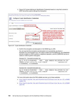 4. Figure 2-57 shows defining an Identification Credential based on a key that is stored in
                    ICSF that will be used to decrypt the transaction.




                                                                X150z will let you define a Crypto ID
                                                                credential using a Crypto Key in
                                                                ICSF, but do not use this method
                                                                because you will get a runtime error
                                                                using it (ICSF stored keys have
                                                                limited use and cannot be used in
                                                                SSL operations).



Figure 2-57 Crypto Identification Credentials

                 5. Confirm the encryption and decryption in the NSSD log on z/OS.
                     You can see that the encryption and decryption ran successfully, as shown in
                     Example 2-21 and Example 2-22. The output is taken from the NSSD log. The CSNDDSG
                     service is called on z/OS to perform a signature operation, and the CSNDPKD service is
                     called on z/OS to perform decryption.

                     Example 2-21 Successful encryption log
                     Sep 21 16:10:19 WTSC80/NSSD     NSSD     NSSD: DBG0013I NSS_CERTINFO The ICSF
                     CSNDDSG callable service for client ITSOCLNT                 completed with
                     rc=0x00000000, rsn=0x00000000


                     Example 2-22 Successful decryption log
                     Sep 21 18:08:56 WTSC80/NSSD     NSSD     NSSD: DBG0013I NSS_CERTINFO The ICSF
                     CSNDPKD callable service for client ITSOCLNT                 completed with
                     rc=0x00000000, rsn=0x00000000


                 For more information about the PKA callable services, go to these websites:
                     http://publib.boulder.ibm.com/infocenter/zos/v1r12/topic/com.ibm.zos.r12.csfb400/
                     sumpka.htm
                     http://publib.boulder.ibm.com/infocenter/zos/v1r12/topic/com.ibm.zos.r12.csfb400/
                     spkd.htm




104     Set Up Security and Integration with the DataPower XI50z for zEnterprise
 