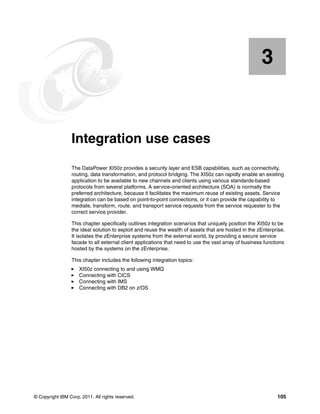 3


    Chapter 3.   Integration use cases
                 The DataPower XI50z provides a security layer and ESB capabilities, such as connectivity,
                 routing, data transformation, and protocol bridging. The XI50z can rapidly enable an existing
                 application to be available to new channels and clients using various standards-based
                 protocols from several platforms. A service-oriented architecture (SOA) is normally the
                 preferred architecture, because it facilitates the maximum reuse of existing assets. Service
                 integration can be based on point-to-point connections, or it can provide the capability to
                 mediate, transform, route, and transport service requests from the service requester to the
                 correct service provider.

                 This chapter specifically outlines integration scenarios that uniquely position the XI50z to be
                 the ideal solution to exploit and reuse the wealth of assets that are hosted in the zEnterprise.
                 It isolates the zEnterprise systems from the external world, by providing a secure service
                 facade to all external client applications that need to use the vast array of business functions
                 hosted by the systems on the zEnterprise.

                 This chapter includes the following integration topics:
                     XI50z connecting to and using WMQ
                     Connecting with CICS
                     Connecting with IMS
                     Connecting with DB2 on z/OS




© Copyright IBM Corp. 2011. All rights reserved.                                                             105
 
