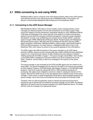 3.1 XI50z connecting to and using WMQ
              WebSphere MQ is used in a majority of the z/OS existing systems. Many of the z/OS systems
              have exposed services to the enterprise by way of WebSphere MQ. In this chapter, we
              discuss a recommended WebSphere MQ architecture for the DataPower XI50z.


3.1.1 Connecting to the z/OS Queue Manager
              IBM WebSphere MQ for z/OS helps to ensure reliable, proven message delivery, where
              messages are delivered exactly one time and transactional (unit-of-work) support helps
              ensure the integrity of critical transactions. Engineered natively for z/OS, WebSphere MQ for
              z/OS takes full advantage of the unique features of the platform to enable its tremendous
              quality of service (QoS) and dynamic workload management. Features include integration
              with platform services, such as IBM Resource Access Control Facility (RACF), automatic
              restart manager (ARM), IBM Workload Manager (WLM), Parallel Sysplex with WebSphere
              MQ shared-queue support, DB2 data sharing, and Resource Recovery Services (RRS)
              global transaction coordination. WebSphere MQ for z/OS provides a specialized bridge for
              CICS and IMS transactions. For these reasons, a WebSphere MQ client is now on the
              DataPower XI50, which allows the device to be a powerful gateway for the z/OS platform.

              The XI50z makes client MQ connections to the queue managers on the z/OS logical
              partitions (LPARs) using the private intraensemble data network (IEDN) that was established
              using the 101 virtual local area network (VLAN) interfaces that were defined in Chapter 1,
              “Getting started with the XI50z” on page 1. The queue manager named MQL1 that is hosted
              on the SC80 LPAR is isolated from the public network and can be accessed only by the
              XI50z. Therefore, only the XI50z is able to put messages to the queues on this queue
              manager.

              This queue manager is also accessed by the CICS and IMS regions that are hosted on the
              same LPAR. The request messages that are sent from the XI50z to the queues are accessed
              by CICS Adapter Programs, CICS MQ bridge, IMS Adapter Programs, or the IMS MQ bridge
              programs, which then invoke the appropriate CICS or IMS transactions/programs for
              processing. We explain these integration scenarios in detail in subsequent sections of this
              chapter. Note that the XI50z will act as the sole gateway that is allowed access to this queue
              manager. In other words, no external application will be able to send messages directly to this
              queue manager, due to the privacy and protection that are provided by the private VLAN.

              Therefore, when an external application wants to request any back-end service that is
              exposed by way of queues that are hosted by the queue manager on this LPAR, the external
              application will need to send the request message to the XI50z DataPower device. The XI50z
              will then route the message to the appropriate queue.




106   Set Up Security and Integration with the DataPower XI50z for zEnterprise
 