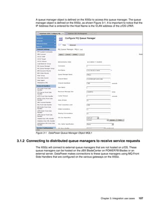 A queue manager object is defined on the XI50z to access this queue manager. The queue
           manager object is defined on the XI50z, as shown Figure 3-1. It is important to notice that the
           IP Address that is entered for the Host Name is the VLAN address of the z/OS LPAR.




           Figure 3-1 DataPower Queue Manager Object MQL1


3.1.2 Connecting to distributed queue managers to receive service requests
           The XI50z will connect to external queue managers that are not hosted on z/OS. These
           queue managers can be hosted on the zBX BladeCenter on POWER7® Blades or an
           external server. DataPower makes connections to these queue managers using MQ Front
           Side Handlers that are configured on the various gateways on the XI50z.




                                                                    Chapter 3. Integration use cases   107
 