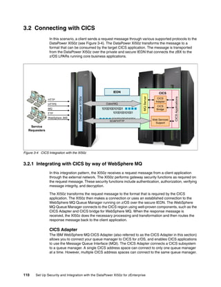 3.2 Connecting with CICS
                 In this scenario, a client sends a request message through various supported protocols to the
                 DataPower XI50z (see Figure 3-4). The DataPower XI50z transforms the message to a
                 format that can be consumed by the target CICS application. The message is transported
                 from the DataPower XI50z over the private and secure IEDN that connects the zBX to the
                 z/OS LPARs running core business applications.




                                                              IEDN                             CICS




                                                                               MQ Server
                                     DataPower X150z




                                                                                                          CICS Applications
                HTTP                                                                          CICS
                                                            10100100101001                   Adapter
                HTTPS                                    Cobol/MQ
                                                                                              CICS
                MQ                                     10100100101001                         Bridge
                FTP                                           10100100101001
                WebSphere JMS                                10100100101001                Web Services
                                                            SOAP/HTTP
                                                                                             Support
    Service
   Requesters




Figure 3-4 CICS Integration with the XI50z


3.2.1 Integrating with CICS by way of WebSphere MQ
                 In this integration pattern, the XI50z receives a request message from a client application
                 through the external network. The XI50z performs gateway security functions as required on
                 the request message. These security functions include authentication, authorization, verifying
                 message integrity, and decryption.

                 The XI50z transforms the request message to the format that is required by the CICS
                 application. The XI50z then makes a connection or uses an established connection to the
                 WebSphere MQ Queue Manager running on z/OS over the secure IEDN. The WebSphere
                 MQ Queue Manager connects to the CICS region using well-proven components, such as the
                 CICS Adapter and CICS bridge for WebSphere MQ. When the response message is
                 received, the XI50z does the necessary processing and transformation and then routes the
                 response message back to the client application.

                 CICS Adapter
                 The IBM WebSphere MQ CICS Adapter (also referred to as the CICS Adapter in this section)
                 allows you to connect your queue manager to CICS for z/OS, and enables CICS applications
                 to use the Message Queue Interface (MQI). The CICS Adapter connects a CICS subsystem
                 to a queue manager. A single CICS address space can connect to only one queue manager
                 at a time. However, multiple CICS address spaces can connect to the same queue manager.




110     Set Up Security and Integration with the DataPower XI50z for zEnterprise
 