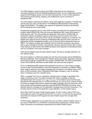 The CICS Adapter’s control functions (the CKQC transaction) let you manage the
connections between CICS and WebSphere MQ dynamically. You can invoke these functions
using the CICS Adapter panels, from the CICS command line, or from a CICS application.
The functions include starting, stopping, and modifying the current connection to
WebSphere MQ.

The CICS Adapter implements the MQI for use by CICS application programs. The MQI calls,
and how they are used, are described in the WebSphere MQ Application Programming
Guide, SC34-6939-01. The adapter also supports an application programming interface
(API)-crossing exit and a trace facility.

All application programs that run under CICS must be link-edited with the supplied API stub
program called CSQCSTUB if they are to access WebSphere MQ, unless the program is
using dynamic calls. This stub provides the application with access to all MQI calls. For
transaction integrity, the adapter supports syncpointing under the control of the CICS
syncpoint manager, so that units of work can be committed or backed out, as required. The
adapter also supports security checking of WebSphere MQ resources when used with an
appropriate security management product, such as Security Server (previously known as
RACF). The adapter provides high availability with the automatic connection retry feature
after a queue manager termination, and automatic resource resynchronization after a restart.
It also features an alert monitor (the CKAM transaction) that responds to unscheduled events,
such as a shutdown of the queue manager.

CICS and the adapter share the same address space. The queue manager executes in its
own address space.

Part of the adapter is a CICS task-related user exit that communicates with the WebSphere
MQ Queue Manager. CICS management modules call the exit directly. Application programs
call the exit through the supplied API stub program (CSQCSTUB). The CICS Customization
Guide, SC34-6429-08, describes the task-related user exits and stub programs.

CKTI is a WebSphere MQ-supplied CICS transaction that acts as a task initiator or trigger
monitor to start a CICS transaction. Each CKTI transaction is normally in an MQGET WAIT
state, ready to respond to any trigger messages that are placed on its initiation queue. CKTI
starts a CICS transaction when a WebSphere MQ trigger message is read, for example,
when a message is put onto a specific queue.

When a message is put onto an application message queue, a trigger is generated if the
trigger conditions are met. The queue manager then writes a message, containing
user-defined data that is known as a trigger message, to the initiation queue that has been
specified for that message queue. In a CICS environment, you can set up an instance of CKTI
to monitor an initiation queue and to retrieve the trigger messages from it as they arrive. CKTI
starts another CICS transaction (specified using the DEFINE PROCESS command), which
typically reads the message from the application message queue and then processes it. The
process must be named on the application queue definition, not the initiation queue.

Each copy of CKTI services a single initiation queue. To start or stop a copy of CKTI, you
must supply the name of the queue that this CKTI is to serve, or is serving. You cannot start
more than one instance of CKTI against the same initiation queue from a single CICS
subsystem.

At CICS system initialization or at connect time, you can define a default initiation queue. If
you issue a STARTCKTI or a STOPCKTI command without specifying an initiation queue,
these commands are automatically interpreted as the default initiation queue.




                                                           Chapter 3. Integration use cases   111
 
