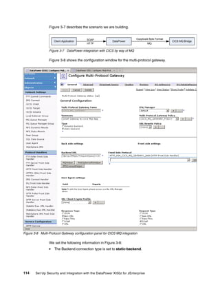 Figure 3-7 describes the scenario we are building.


                                          SOAP                              Copybook Byte Format
                    Client Application                      DataPower                              CICS MQ Bridge
                                          HTTP                                      MQ

                 Figure 3-7 DataPower integration with CICS by way of MQ

                 Figure 3-8 shows the configuration window for the multi-protocol gateway.




Figure 3-8 Multi-Protocol Gateway configuration panel for CICS MQ integration

                 We set the following information in Figure 3-8:
                    The Backend connection type is set to static-backend.




114     Set Up Security and Integration with the DataPower XI50z for zEnterprise
 
